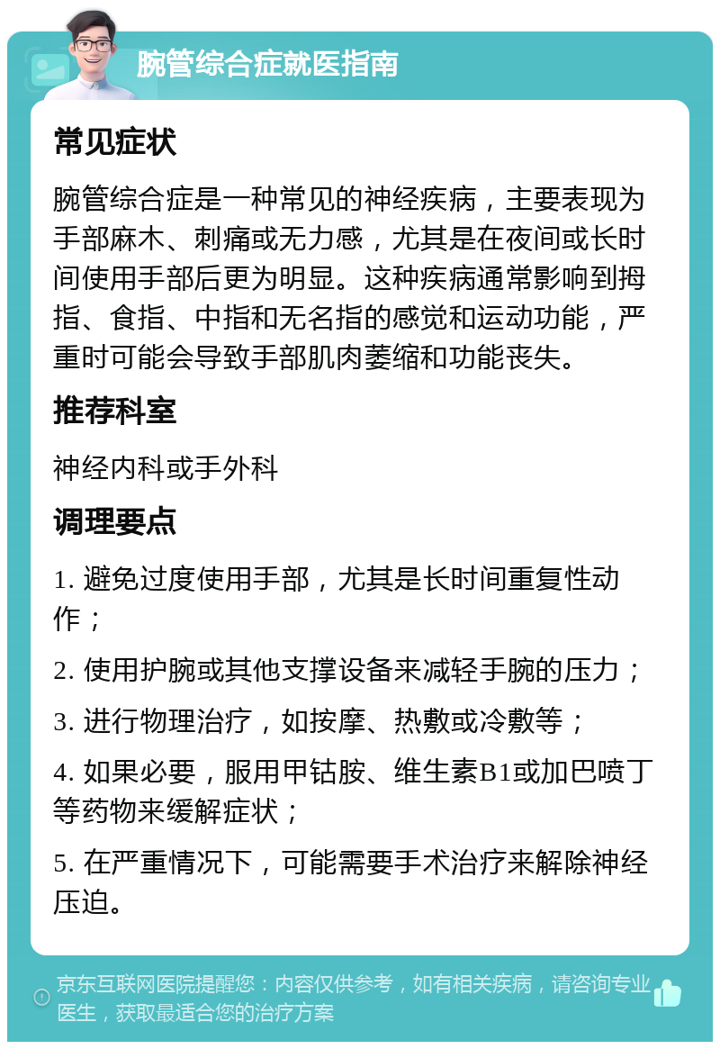 腕管综合症就医指南 常见症状 腕管综合症是一种常见的神经疾病，主要表现为手部麻木、刺痛或无力感，尤其是在夜间或长时间使用手部后更为明显。这种疾病通常影响到拇指、食指、中指和无名指的感觉和运动功能，严重时可能会导致手部肌肉萎缩和功能丧失。 推荐科室 神经内科或手外科 调理要点 1. 避免过度使用手部，尤其是长时间重复性动作； 2. 使用护腕或其他支撑设备来减轻手腕的压力； 3. 进行物理治疗，如按摩、热敷或冷敷等； 4. 如果必要，服用甲钴胺、维生素B1或加巴喷丁等药物来缓解症状； 5. 在严重情况下，可能需要手术治疗来解除神经压迫。