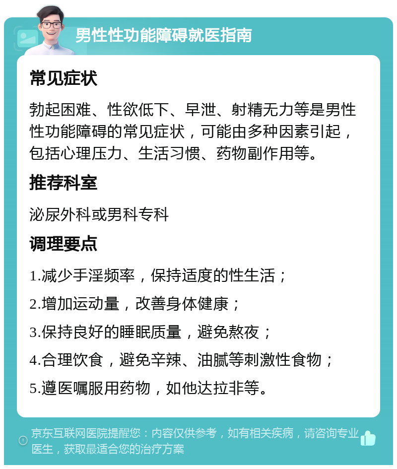 男性性功能障碍就医指南 常见症状 勃起困难、性欲低下、早泄、射精无力等是男性性功能障碍的常见症状，可能由多种因素引起，包括心理压力、生活习惯、药物副作用等。 推荐科室 泌尿外科或男科专科 调理要点 1.减少手淫频率，保持适度的性生活； 2.增加运动量，改善身体健康； 3.保持良好的睡眠质量，避免熬夜； 4.合理饮食，避免辛辣、油腻等刺激性食物； 5.遵医嘱服用药物，如他达拉非等。