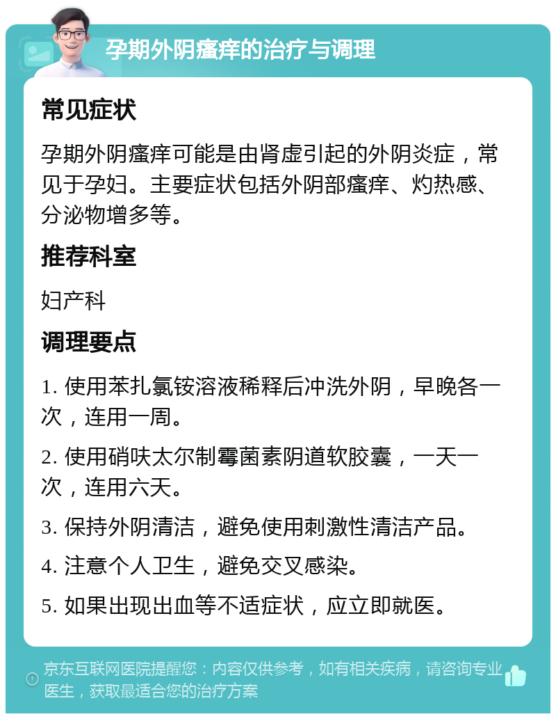 孕期外阴瘙痒的治疗与调理 常见症状 孕期外阴瘙痒可能是由肾虚引起的外阴炎症，常见于孕妇。主要症状包括外阴部瘙痒、灼热感、分泌物增多等。 推荐科室 妇产科 调理要点 1. 使用苯扎氯铵溶液稀释后冲洗外阴，早晚各一次，连用一周。 2. 使用硝呋太尔制霉菌素阴道软胶囊，一天一次，连用六天。 3. 保持外阴清洁，避免使用刺激性清洁产品。 4. 注意个人卫生，避免交叉感染。 5. 如果出现出血等不适症状，应立即就医。