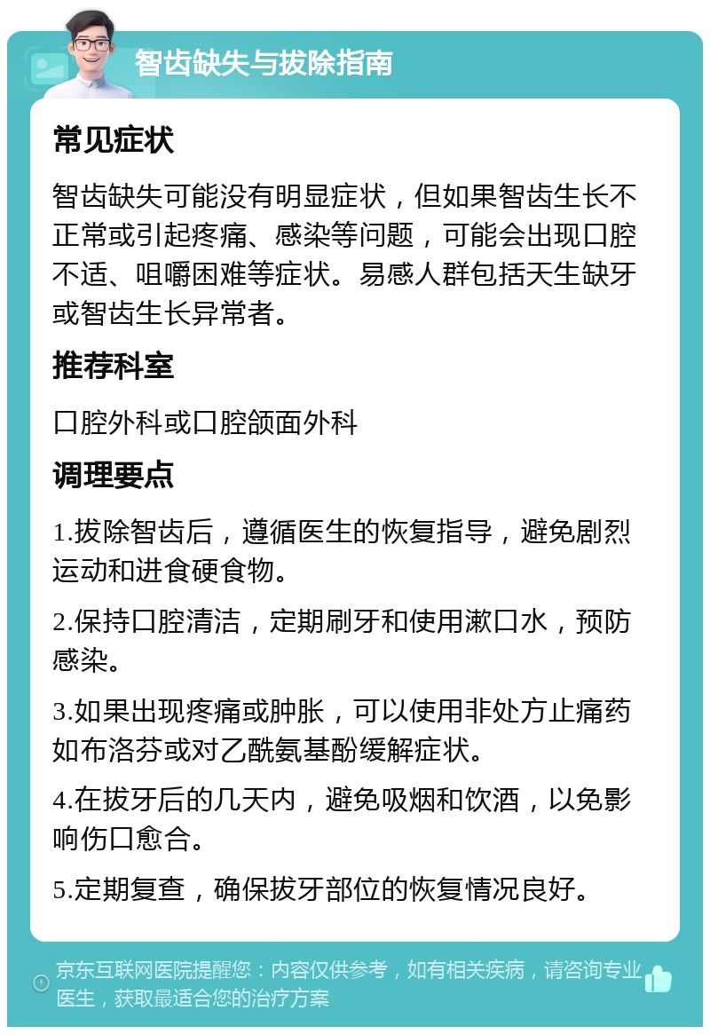 智齿缺失与拔除指南 常见症状 智齿缺失可能没有明显症状，但如果智齿生长不正常或引起疼痛、感染等问题，可能会出现口腔不适、咀嚼困难等症状。易感人群包括天生缺牙或智齿生长异常者。 推荐科室 口腔外科或口腔颌面外科 调理要点 1.拔除智齿后，遵循医生的恢复指导，避免剧烈运动和进食硬食物。 2.保持口腔清洁，定期刷牙和使用漱口水，预防感染。 3.如果出现疼痛或肿胀，可以使用非处方止痛药如布洛芬或对乙酰氨基酚缓解症状。 4.在拔牙后的几天内，避免吸烟和饮酒，以免影响伤口愈合。 5.定期复查，确保拔牙部位的恢复情况良好。