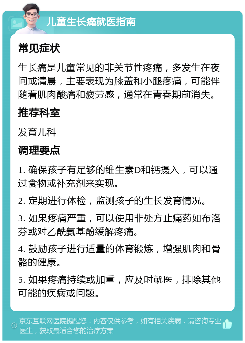 儿童生长痛就医指南 常见症状 生长痛是儿童常见的非关节性疼痛，多发生在夜间或清晨，主要表现为膝盖和小腿疼痛，可能伴随着肌肉酸痛和疲劳感，通常在青春期前消失。 推荐科室 发育儿科 调理要点 1. 确保孩子有足够的维生素D和钙摄入，可以通过食物或补充剂来实现。 2. 定期进行体检，监测孩子的生长发育情况。 3. 如果疼痛严重，可以使用非处方止痛药如布洛芬或对乙酰氨基酚缓解疼痛。 4. 鼓励孩子进行适量的体育锻炼，增强肌肉和骨骼的健康。 5. 如果疼痛持续或加重，应及时就医，排除其他可能的疾病或问题。