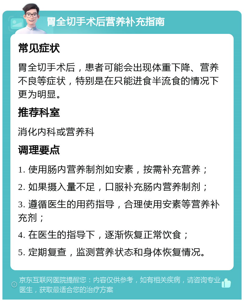 胃全切手术后营养补充指南 常见症状 胃全切手术后，患者可能会出现体重下降、营养不良等症状，特别是在只能进食半流食的情况下更为明显。 推荐科室 消化内科或营养科 调理要点 1. 使用肠内营养制剂如安素，按需补充营养； 2. 如果摄入量不足，口服补充肠内营养制剂； 3. 遵循医生的用药指导，合理使用安素等营养补充剂； 4. 在医生的指导下，逐渐恢复正常饮食； 5. 定期复查，监测营养状态和身体恢复情况。