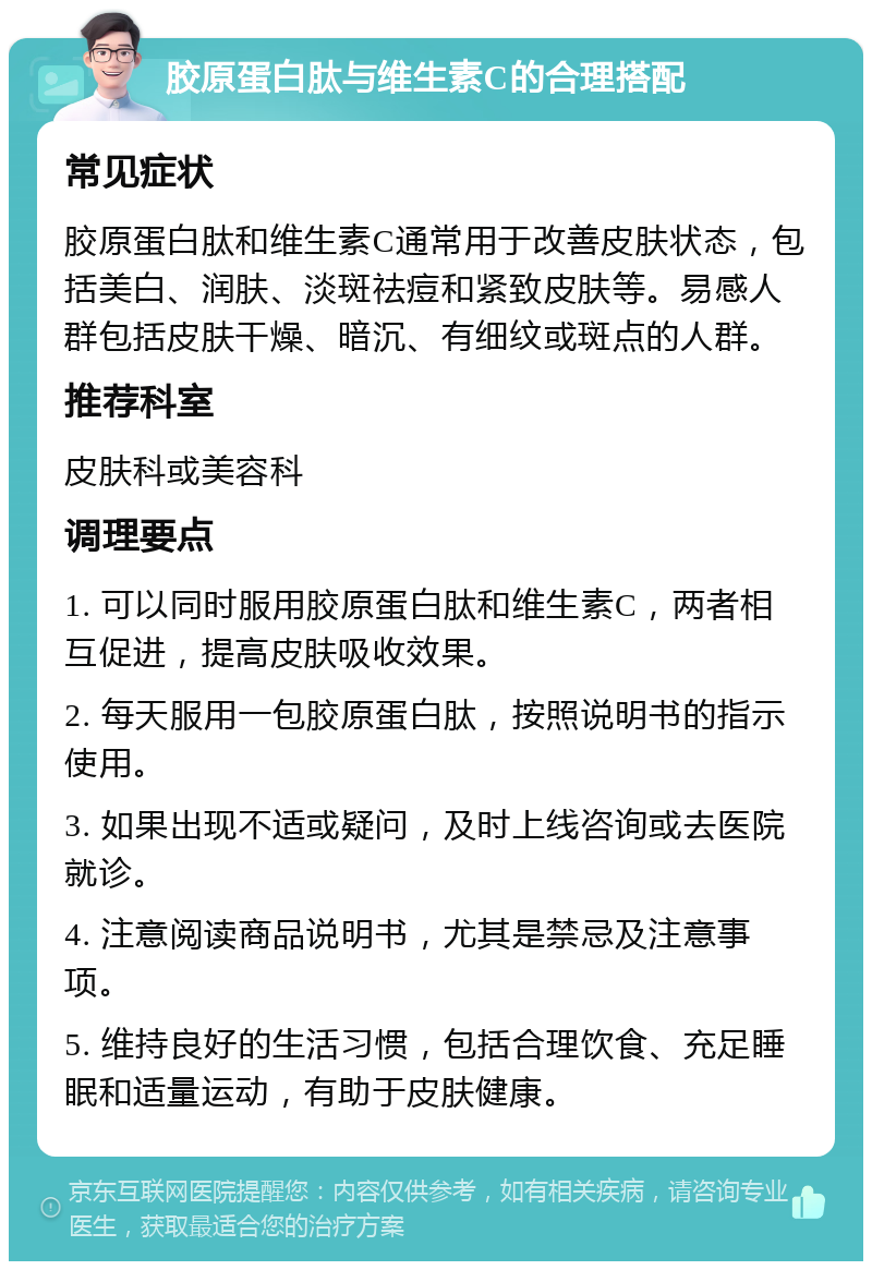 胶原蛋白肽与维生素C的合理搭配 常见症状 胶原蛋白肽和维生素C通常用于改善皮肤状态，包括美白、润肤、淡斑祛痘和紧致皮肤等。易感人群包括皮肤干燥、暗沉、有细纹或斑点的人群。 推荐科室 皮肤科或美容科 调理要点 1. 可以同时服用胶原蛋白肽和维生素C，两者相互促进，提高皮肤吸收效果。 2. 每天服用一包胶原蛋白肽，按照说明书的指示使用。 3. 如果出现不适或疑问，及时上线咨询或去医院就诊。 4. 注意阅读商品说明书，尤其是禁忌及注意事项。 5. 维持良好的生活习惯，包括合理饮食、充足睡眠和适量运动，有助于皮肤健康。