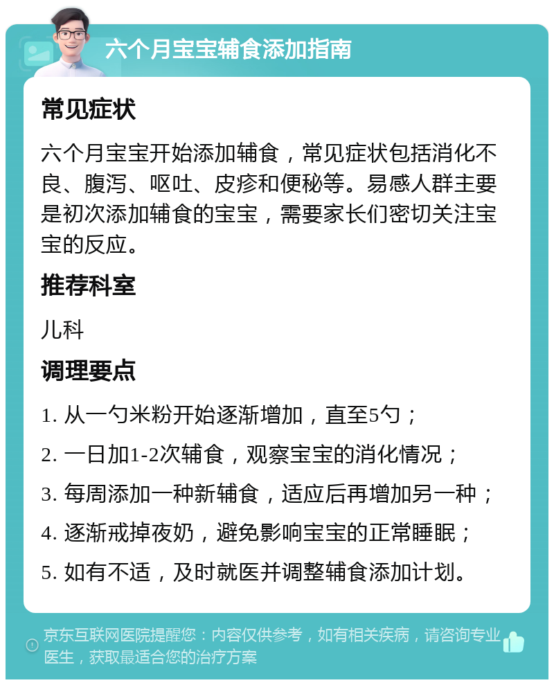 六个月宝宝辅食添加指南 常见症状 六个月宝宝开始添加辅食，常见症状包括消化不良、腹泻、呕吐、皮疹和便秘等。易感人群主要是初次添加辅食的宝宝，需要家长们密切关注宝宝的反应。 推荐科室 儿科 调理要点 1. 从一勺米粉开始逐渐增加，直至5勺； 2. 一日加1-2次辅食，观察宝宝的消化情况； 3. 每周添加一种新辅食，适应后再增加另一种； 4. 逐渐戒掉夜奶，避免影响宝宝的正常睡眠； 5. 如有不适，及时就医并调整辅食添加计划。