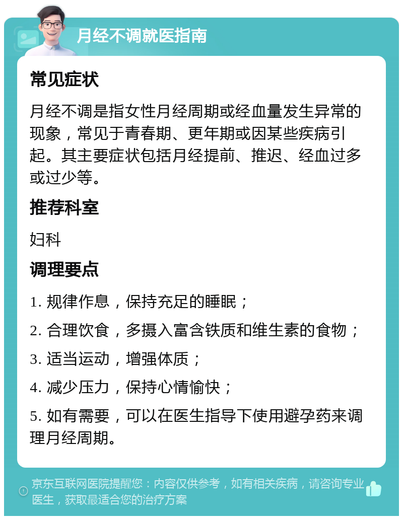 月经不调就医指南 常见症状 月经不调是指女性月经周期或经血量发生异常的现象，常见于青春期、更年期或因某些疾病引起。其主要症状包括月经提前、推迟、经血过多或过少等。 推荐科室 妇科 调理要点 1. 规律作息，保持充足的睡眠； 2. 合理饮食，多摄入富含铁质和维生素的食物； 3. 适当运动，增强体质； 4. 减少压力，保持心情愉快； 5. 如有需要，可以在医生指导下使用避孕药来调理月经周期。