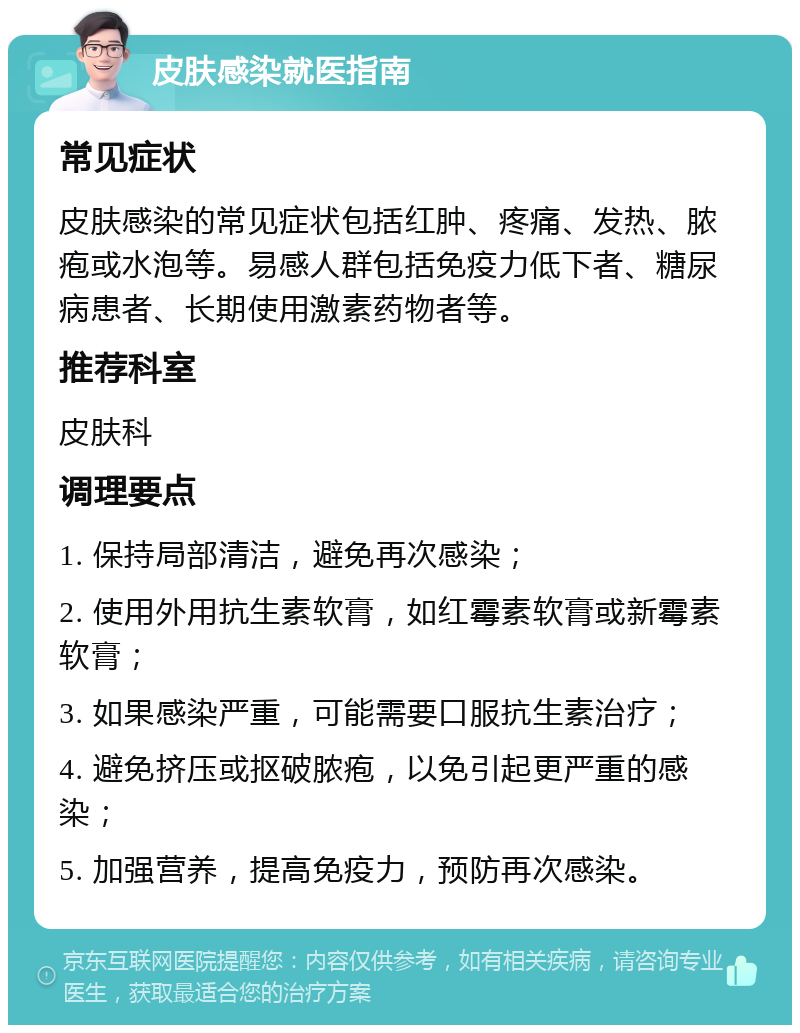 皮肤感染就医指南 常见症状 皮肤感染的常见症状包括红肿、疼痛、发热、脓疱或水泡等。易感人群包括免疫力低下者、糖尿病患者、长期使用激素药物者等。 推荐科室 皮肤科 调理要点 1. 保持局部清洁，避免再次感染； 2. 使用外用抗生素软膏，如红霉素软膏或新霉素软膏； 3. 如果感染严重，可能需要口服抗生素治疗； 4. 避免挤压或抠破脓疱，以免引起更严重的感染； 5. 加强营养，提高免疫力，预防再次感染。