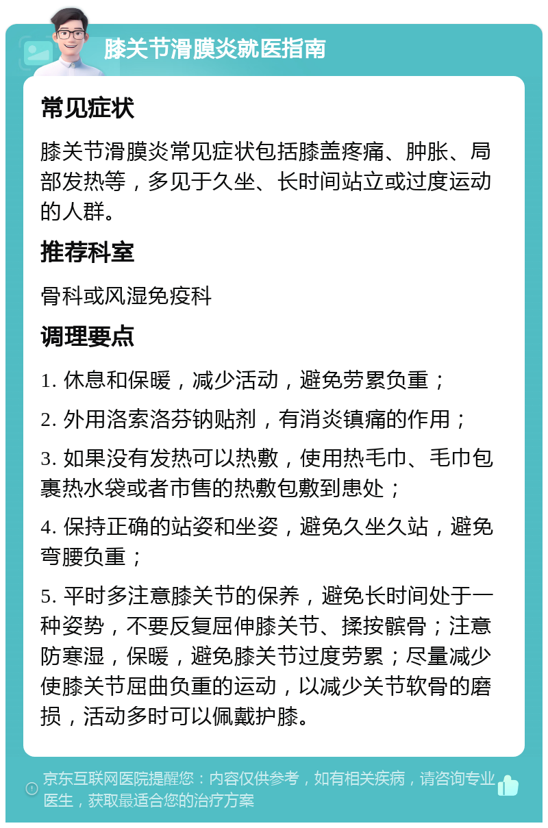 膝关节滑膜炎就医指南 常见症状 膝关节滑膜炎常见症状包括膝盖疼痛、肿胀、局部发热等，多见于久坐、长时间站立或过度运动的人群。 推荐科室 骨科或风湿免疫科 调理要点 1. 休息和保暖，减少活动，避免劳累负重； 2. 外用洛索洛芬钠贴剂，有消炎镇痛的作用； 3. 如果没有发热可以热敷，使用热毛巾、毛巾包裹热水袋或者市售的热敷包敷到患处； 4. 保持正确的站姿和坐姿，避免久坐久站，避免弯腰负重； 5. 平时多注意膝关节的保养，避免长时间处于一种姿势，不要反复屈伸膝关节、揉按髌骨；注意防寒湿，保暖，避免膝关节过度劳累；尽量减少使膝关节屈曲负重的运动，以减少关节软骨的磨损，活动多时可以佩戴护膝。