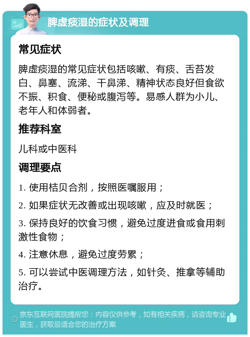 脾虚痰湿的症状及调理 常见症状 脾虚痰湿的常见症状包括咳嗽、有痰、舌苔发白、鼻塞、流涕、干鼻涕、精神状态良好但食欲不振、积食、便秘或腹泻等。易感人群为小儿、老年人和体弱者。 推荐科室 儿科或中医科 调理要点 1. 使用桔贝合剂，按照医嘱服用； 2. 如果症状无改善或出现咳嗽，应及时就医； 3. 保持良好的饮食习惯，避免过度进食或食用刺激性食物； 4. 注意休息，避免过度劳累； 5. 可以尝试中医调理方法，如针灸、推拿等辅助治疗。