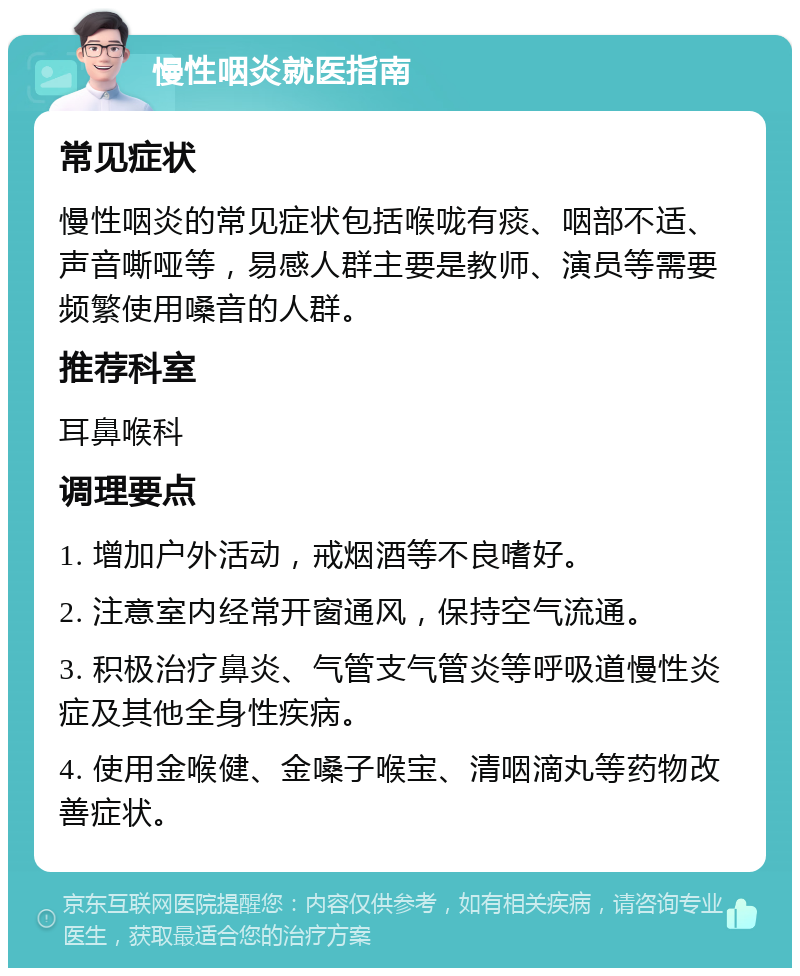 慢性咽炎就医指南 常见症状 慢性咽炎的常见症状包括喉咙有痰、咽部不适、声音嘶哑等，易感人群主要是教师、演员等需要频繁使用嗓音的人群。 推荐科室 耳鼻喉科 调理要点 1. 增加户外活动，戒烟酒等不良嗜好。 2. 注意室内经常开窗通风，保持空气流通。 3. 积极治疗鼻炎、气管支气管炎等呼吸道慢性炎症及其他全身性疾病。 4. 使用金喉健、金嗓子喉宝、清咽滴丸等药物改善症状。