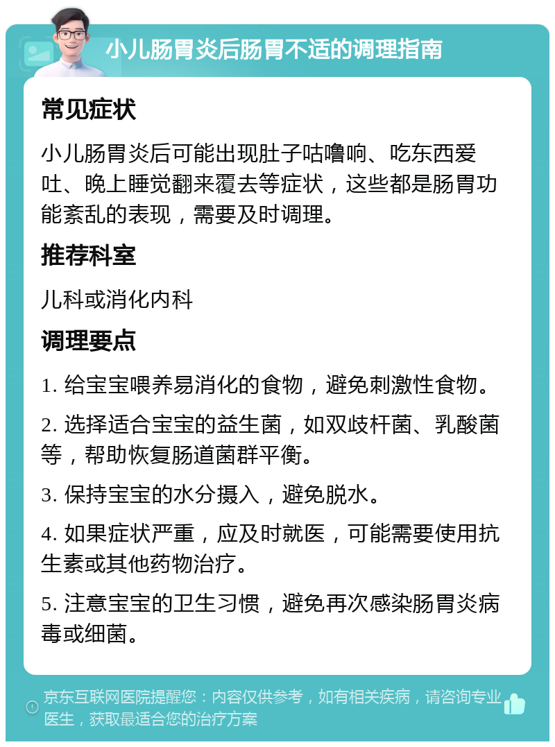 小儿肠胃炎后肠胃不适的调理指南 常见症状 小儿肠胃炎后可能出现肚子咕噜响、吃东西爱吐、晚上睡觉翻来覆去等症状，这些都是肠胃功能紊乱的表现，需要及时调理。 推荐科室 儿科或消化内科 调理要点 1. 给宝宝喂养易消化的食物，避免刺激性食物。 2. 选择适合宝宝的益生菌，如双歧杆菌、乳酸菌等，帮助恢复肠道菌群平衡。 3. 保持宝宝的水分摄入，避免脱水。 4. 如果症状严重，应及时就医，可能需要使用抗生素或其他药物治疗。 5. 注意宝宝的卫生习惯，避免再次感染肠胃炎病毒或细菌。