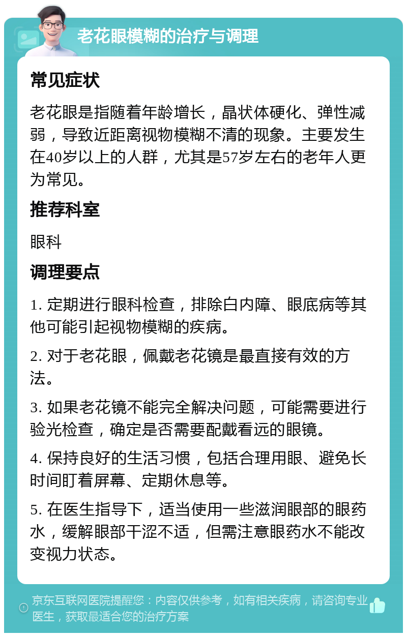 老花眼模糊的治疗与调理 常见症状 老花眼是指随着年龄增长，晶状体硬化、弹性减弱，导致近距离视物模糊不清的现象。主要发生在40岁以上的人群，尤其是57岁左右的老年人更为常见。 推荐科室 眼科 调理要点 1. 定期进行眼科检查，排除白内障、眼底病等其他可能引起视物模糊的疾病。 2. 对于老花眼，佩戴老花镜是最直接有效的方法。 3. 如果老花镜不能完全解决问题，可能需要进行验光检查，确定是否需要配戴看远的眼镜。 4. 保持良好的生活习惯，包括合理用眼、避免长时间盯着屏幕、定期休息等。 5. 在医生指导下，适当使用一些滋润眼部的眼药水，缓解眼部干涩不适，但需注意眼药水不能改变视力状态。