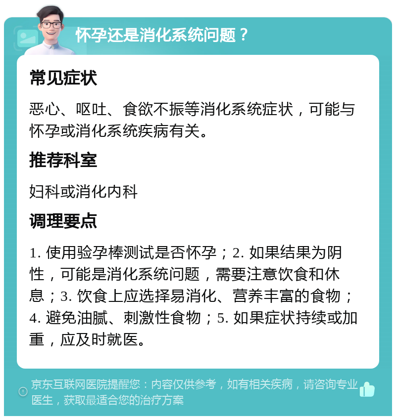 怀孕还是消化系统问题？ 常见症状 恶心、呕吐、食欲不振等消化系统症状，可能与怀孕或消化系统疾病有关。 推荐科室 妇科或消化内科 调理要点 1. 使用验孕棒测试是否怀孕；2. 如果结果为阴性，可能是消化系统问题，需要注意饮食和休息；3. 饮食上应选择易消化、营养丰富的食物；4. 避免油腻、刺激性食物；5. 如果症状持续或加重，应及时就医。