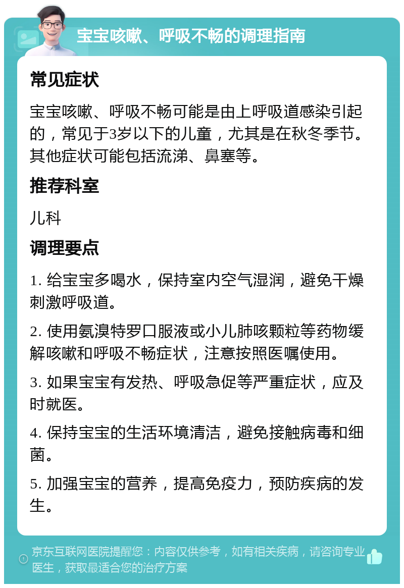 宝宝咳嗽、呼吸不畅的调理指南 常见症状 宝宝咳嗽、呼吸不畅可能是由上呼吸道感染引起的，常见于3岁以下的儿童，尤其是在秋冬季节。其他症状可能包括流涕、鼻塞等。 推荐科室 儿科 调理要点 1. 给宝宝多喝水，保持室内空气湿润，避免干燥刺激呼吸道。 2. 使用氨溴特罗口服液或小儿肺咳颗粒等药物缓解咳嗽和呼吸不畅症状，注意按照医嘱使用。 3. 如果宝宝有发热、呼吸急促等严重症状，应及时就医。 4. 保持宝宝的生活环境清洁，避免接触病毒和细菌。 5. 加强宝宝的营养，提高免疫力，预防疾病的发生。