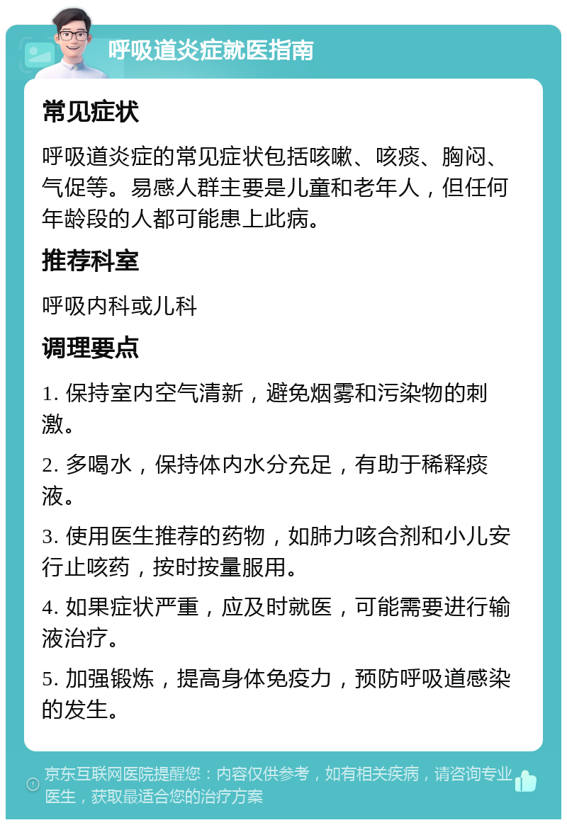 呼吸道炎症就医指南 常见症状 呼吸道炎症的常见症状包括咳嗽、咳痰、胸闷、气促等。易感人群主要是儿童和老年人，但任何年龄段的人都可能患上此病。 推荐科室 呼吸内科或儿科 调理要点 1. 保持室内空气清新，避免烟雾和污染物的刺激。 2. 多喝水，保持体内水分充足，有助于稀释痰液。 3. 使用医生推荐的药物，如肺力咳合剂和小儿安行止咳药，按时按量服用。 4. 如果症状严重，应及时就医，可能需要进行输液治疗。 5. 加强锻炼，提高身体免疫力，预防呼吸道感染的发生。