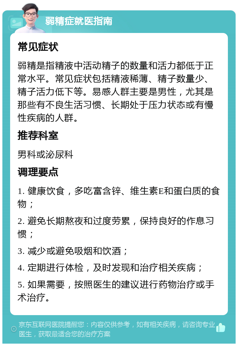 弱精症就医指南 常见症状 弱精是指精液中活动精子的数量和活力都低于正常水平。常见症状包括精液稀薄、精子数量少、精子活力低下等。易感人群主要是男性，尤其是那些有不良生活习惯、长期处于压力状态或有慢性疾病的人群。 推荐科室 男科或泌尿科 调理要点 1. 健康饮食，多吃富含锌、维生素E和蛋白质的食物； 2. 避免长期熬夜和过度劳累，保持良好的作息习惯； 3. 减少或避免吸烟和饮酒； 4. 定期进行体检，及时发现和治疗相关疾病； 5. 如果需要，按照医生的建议进行药物治疗或手术治疗。