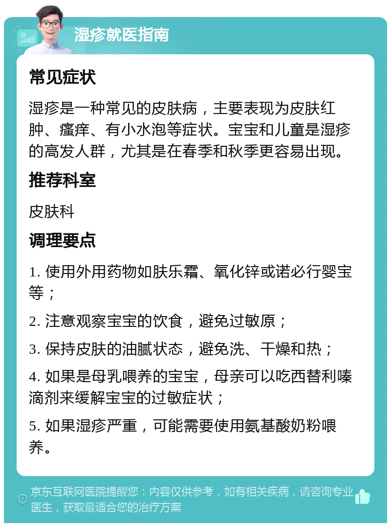 湿疹就医指南 常见症状 湿疹是一种常见的皮肤病，主要表现为皮肤红肿、瘙痒、有小水泡等症状。宝宝和儿童是湿疹的高发人群，尤其是在春季和秋季更容易出现。 推荐科室 皮肤科 调理要点 1. 使用外用药物如肤乐霜、氧化锌或诺必行婴宝等； 2. 注意观察宝宝的饮食，避免过敏原； 3. 保持皮肤的油腻状态，避免洗、干燥和热； 4. 如果是母乳喂养的宝宝，母亲可以吃西替利嗪滴剂来缓解宝宝的过敏症状； 5. 如果湿疹严重，可能需要使用氨基酸奶粉喂养。