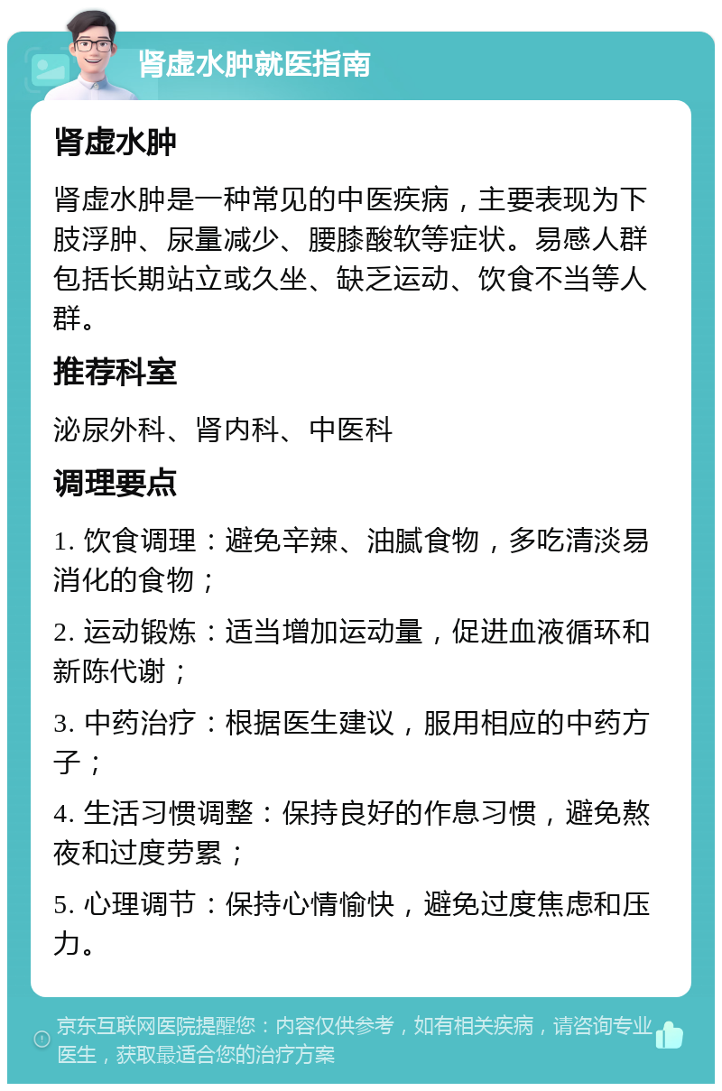 肾虚水肿就医指南 肾虚水肿 肾虚水肿是一种常见的中医疾病，主要表现为下肢浮肿、尿量减少、腰膝酸软等症状。易感人群包括长期站立或久坐、缺乏运动、饮食不当等人群。 推荐科室 泌尿外科、肾内科、中医科 调理要点 1. 饮食调理：避免辛辣、油腻食物，多吃清淡易消化的食物； 2. 运动锻炼：适当增加运动量，促进血液循环和新陈代谢； 3. 中药治疗：根据医生建议，服用相应的中药方子； 4. 生活习惯调整：保持良好的作息习惯，避免熬夜和过度劳累； 5. 心理调节：保持心情愉快，避免过度焦虑和压力。