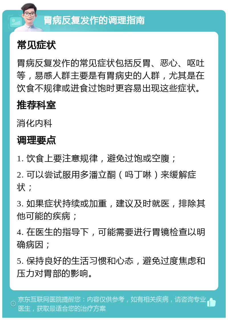 胃病反复发作的调理指南 常见症状 胃病反复发作的常见症状包括反胃、恶心、呕吐等，易感人群主要是有胃病史的人群，尤其是在饮食不规律或进食过饱时更容易出现这些症状。 推荐科室 消化内科 调理要点 1. 饮食上要注意规律，避免过饱或空腹； 2. 可以尝试服用多潘立酮（吗丁啉）来缓解症状； 3. 如果症状持续或加重，建议及时就医，排除其他可能的疾病； 4. 在医生的指导下，可能需要进行胃镜检查以明确病因； 5. 保持良好的生活习惯和心态，避免过度焦虑和压力对胃部的影响。