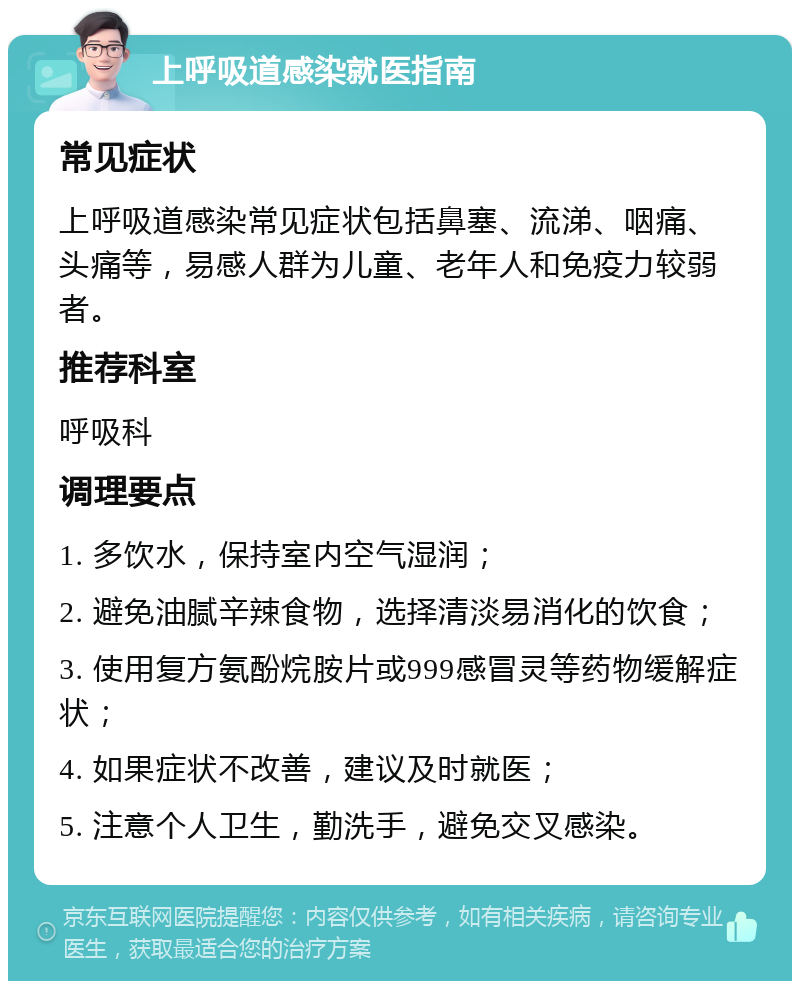 上呼吸道感染就医指南 常见症状 上呼吸道感染常见症状包括鼻塞、流涕、咽痛、头痛等，易感人群为儿童、老年人和免疫力较弱者。 推荐科室 呼吸科 调理要点 1. 多饮水，保持室内空气湿润； 2. 避免油腻辛辣食物，选择清淡易消化的饮食； 3. 使用复方氨酚烷胺片或999感冒灵等药物缓解症状； 4. 如果症状不改善，建议及时就医； 5. 注意个人卫生，勤洗手，避免交叉感染。