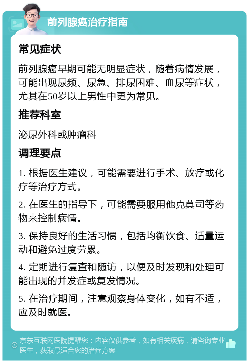 前列腺癌治疗指南 常见症状 前列腺癌早期可能无明显症状，随着病情发展，可能出现尿频、尿急、排尿困难、血尿等症状，尤其在50岁以上男性中更为常见。 推荐科室 泌尿外科或肿瘤科 调理要点 1. 根据医生建议，可能需要进行手术、放疗或化疗等治疗方式。 2. 在医生的指导下，可能需要服用他克莫司等药物来控制病情。 3. 保持良好的生活习惯，包括均衡饮食、适量运动和避免过度劳累。 4. 定期进行复查和随访，以便及时发现和处理可能出现的并发症或复发情况。 5. 在治疗期间，注意观察身体变化，如有不适，应及时就医。