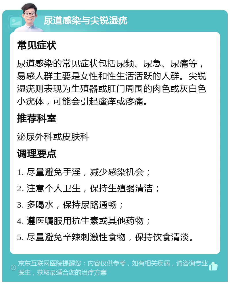 尿道感染与尖锐湿疣 常见症状 尿道感染的常见症状包括尿频、尿急、尿痛等，易感人群主要是女性和性生活活跃的人群。尖锐湿疣则表现为生殖器或肛门周围的肉色或灰白色小疣体，可能会引起瘙痒或疼痛。 推荐科室 泌尿外科或皮肤科 调理要点 1. 尽量避免手淫，减少感染机会； 2. 注意个人卫生，保持生殖器清洁； 3. 多喝水，保持尿路通畅； 4. 遵医嘱服用抗生素或其他药物； 5. 尽量避免辛辣刺激性食物，保持饮食清淡。