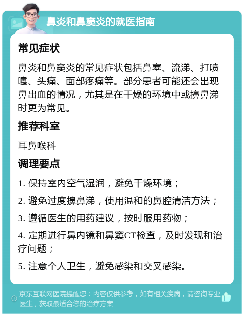 鼻炎和鼻窦炎的就医指南 常见症状 鼻炎和鼻窦炎的常见症状包括鼻塞、流涕、打喷嚏、头痛、面部疼痛等。部分患者可能还会出现鼻出血的情况，尤其是在干燥的环境中或擤鼻涕时更为常见。 推荐科室 耳鼻喉科 调理要点 1. 保持室内空气湿润，避免干燥环境； 2. 避免过度擤鼻涕，使用温和的鼻腔清洁方法； 3. 遵循医生的用药建议，按时服用药物； 4. 定期进行鼻内镜和鼻窦CT检查，及时发现和治疗问题； 5. 注意个人卫生，避免感染和交叉感染。