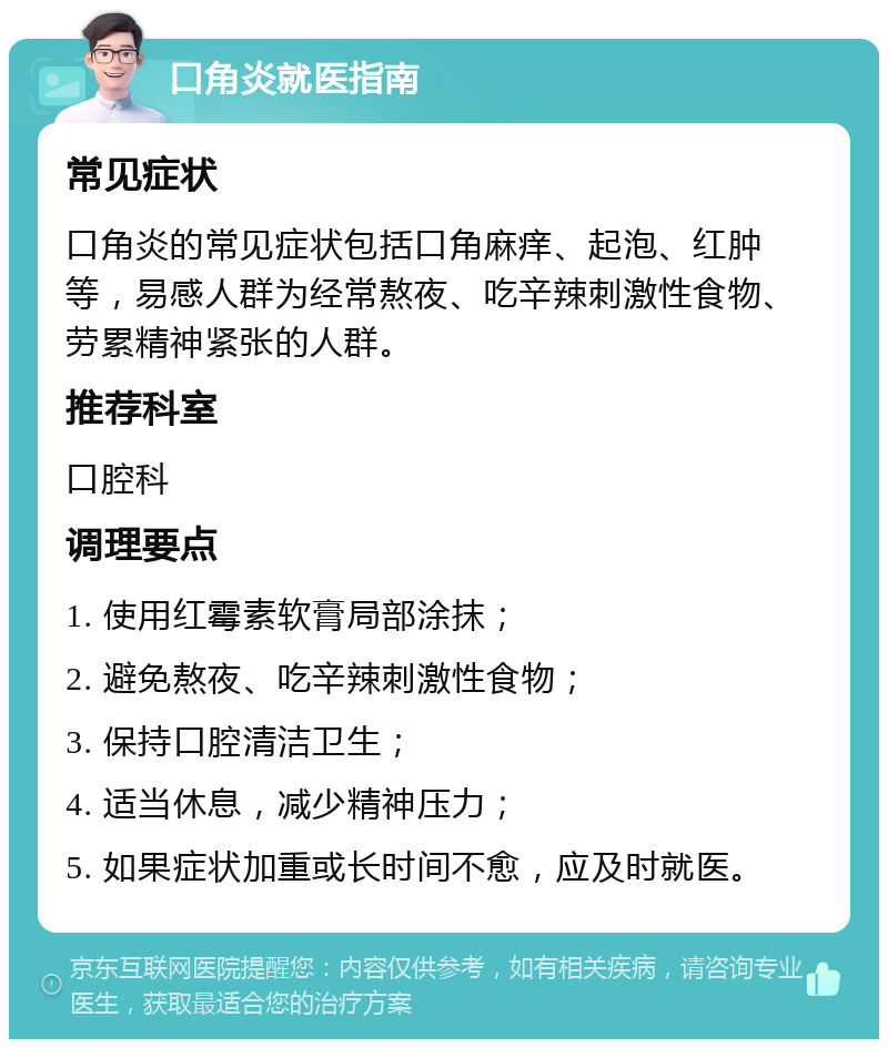 口角炎就医指南 常见症状 口角炎的常见症状包括口角麻痒、起泡、红肿等，易感人群为经常熬夜、吃辛辣刺激性食物、劳累精神紧张的人群。 推荐科室 口腔科 调理要点 1. 使用红霉素软膏局部涂抹； 2. 避免熬夜、吃辛辣刺激性食物； 3. 保持口腔清洁卫生； 4. 适当休息，减少精神压力； 5. 如果症状加重或长时间不愈，应及时就医。