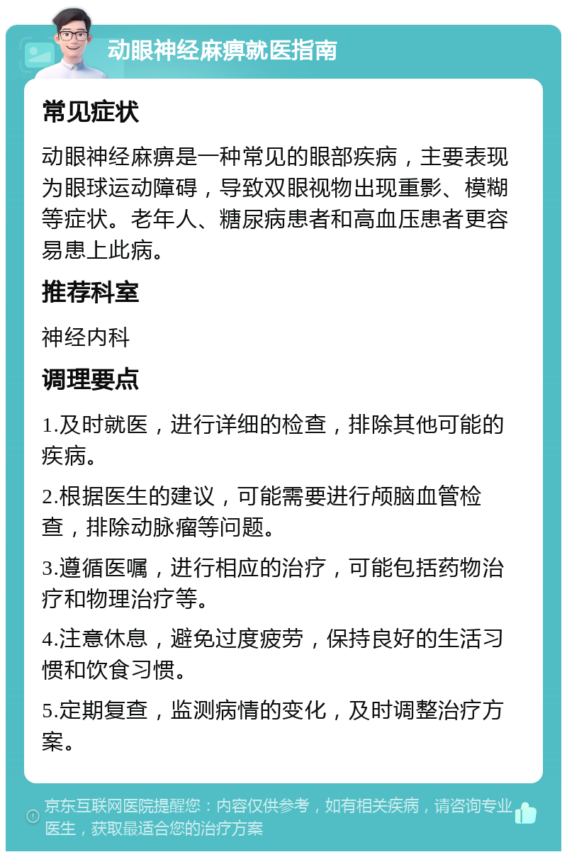 动眼神经麻痹就医指南 常见症状 动眼神经麻痹是一种常见的眼部疾病，主要表现为眼球运动障碍，导致双眼视物出现重影、模糊等症状。老年人、糖尿病患者和高血压患者更容易患上此病。 推荐科室 神经内科 调理要点 1.及时就医，进行详细的检查，排除其他可能的疾病。 2.根据医生的建议，可能需要进行颅脑血管检查，排除动脉瘤等问题。 3.遵循医嘱，进行相应的治疗，可能包括药物治疗和物理治疗等。 4.注意休息，避免过度疲劳，保持良好的生活习惯和饮食习惯。 5.定期复查，监测病情的变化，及时调整治疗方案。