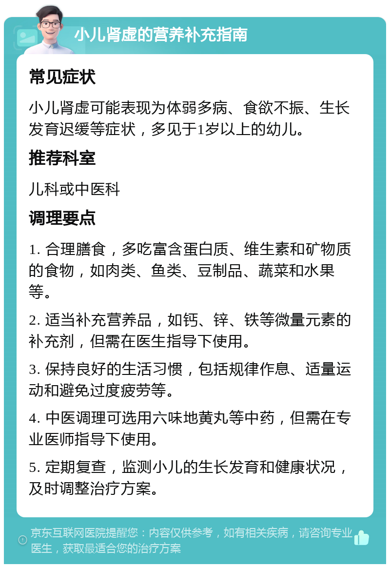 小儿肾虚的营养补充指南 常见症状 小儿肾虚可能表现为体弱多病、食欲不振、生长发育迟缓等症状，多见于1岁以上的幼儿。 推荐科室 儿科或中医科 调理要点 1. 合理膳食，多吃富含蛋白质、维生素和矿物质的食物，如肉类、鱼类、豆制品、蔬菜和水果等。 2. 适当补充营养品，如钙、锌、铁等微量元素的补充剂，但需在医生指导下使用。 3. 保持良好的生活习惯，包括规律作息、适量运动和避免过度疲劳等。 4. 中医调理可选用六味地黄丸等中药，但需在专业医师指导下使用。 5. 定期复查，监测小儿的生长发育和健康状况，及时调整治疗方案。