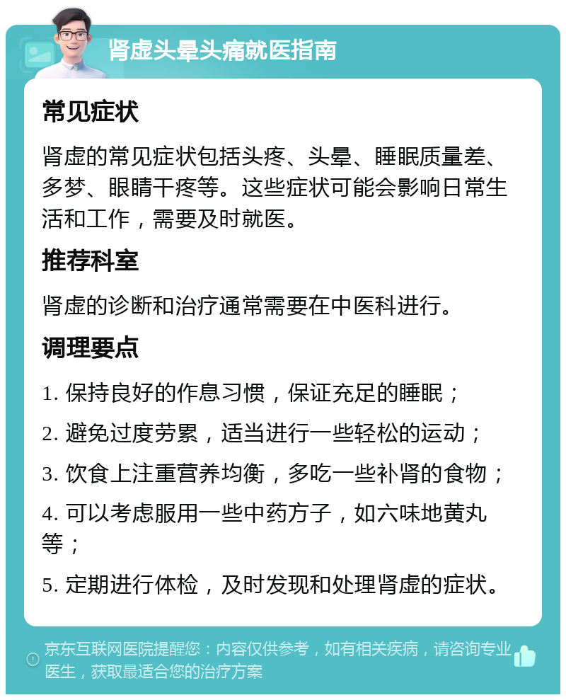 肾虚头晕头痛就医指南 常见症状 肾虚的常见症状包括头疼、头晕、睡眠质量差、多梦、眼睛干疼等。这些症状可能会影响日常生活和工作，需要及时就医。 推荐科室 肾虚的诊断和治疗通常需要在中医科进行。 调理要点 1. 保持良好的作息习惯，保证充足的睡眠； 2. 避免过度劳累，适当进行一些轻松的运动； 3. 饮食上注重营养均衡，多吃一些补肾的食物； 4. 可以考虑服用一些中药方子，如六味地黄丸等； 5. 定期进行体检，及时发现和处理肾虚的症状。