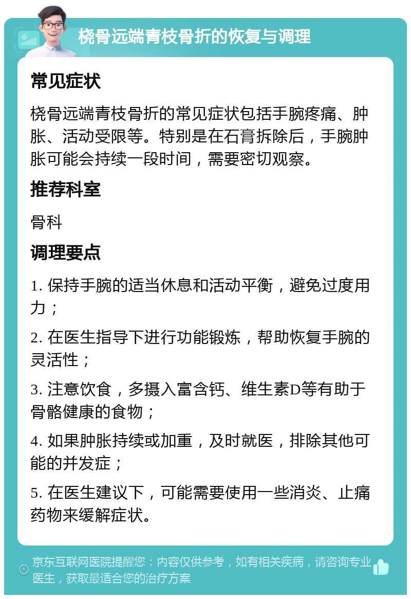 桡骨远端青枝骨折的恢复与调理 常见症状 桡骨远端青枝骨折的常见症状包括手腕疼痛、肿胀、活动受限等。特别是在石膏拆除后，手腕肿胀可能会持续一段时间，需要密切观察。 推荐科室 骨科 调理要点 1. 保持手腕的适当休息和活动平衡，避免过度用力； 2. 在医生指导下进行功能锻炼，帮助恢复手腕的灵活性； 3. 注意饮食，多摄入富含钙、维生素D等有助于骨骼健康的食物； 4. 如果肿胀持续或加重，及时就医，排除其他可能的并发症； 5. 在医生建议下，可能需要使用一些消炎、止痛药物来缓解症状。