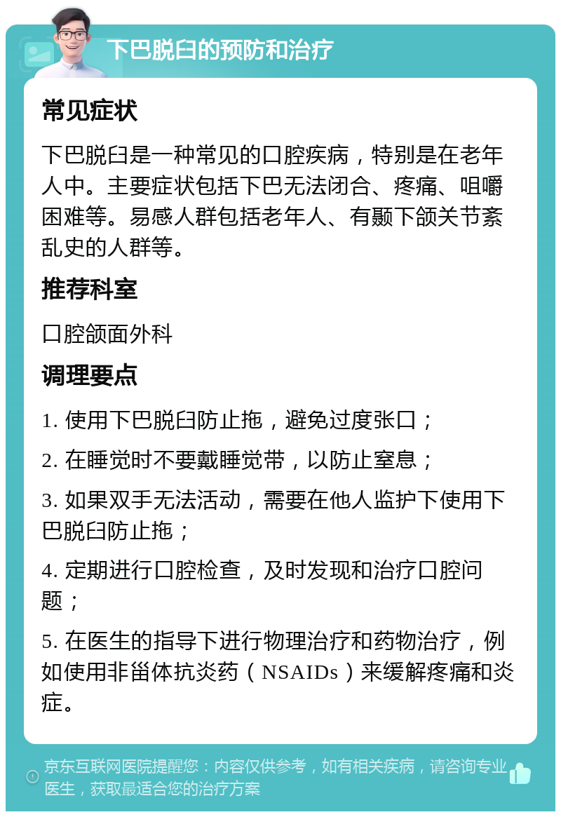 下巴脱臼的预防和治疗 常见症状 下巴脱臼是一种常见的口腔疾病，特别是在老年人中。主要症状包括下巴无法闭合、疼痛、咀嚼困难等。易感人群包括老年人、有颞下颌关节紊乱史的人群等。 推荐科室 口腔颌面外科 调理要点 1. 使用下巴脱臼防止拖，避免过度张口； 2. 在睡觉时不要戴睡觉带，以防止窒息； 3. 如果双手无法活动，需要在他人监护下使用下巴脱臼防止拖； 4. 定期进行口腔检查，及时发现和治疗口腔问题； 5. 在医生的指导下进行物理治疗和药物治疗，例如使用非甾体抗炎药（NSAIDs）来缓解疼痛和炎症。