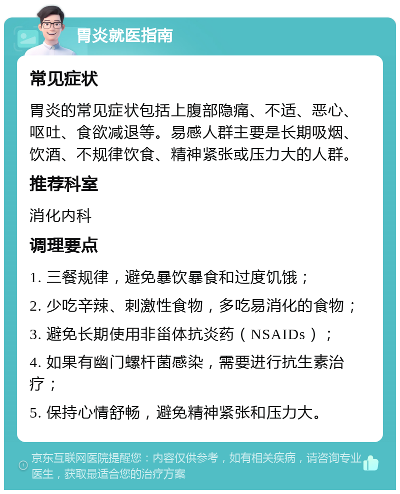 胃炎就医指南 常见症状 胃炎的常见症状包括上腹部隐痛、不适、恶心、呕吐、食欲减退等。易感人群主要是长期吸烟、饮酒、不规律饮食、精神紧张或压力大的人群。 推荐科室 消化内科 调理要点 1. 三餐规律，避免暴饮暴食和过度饥饿； 2. 少吃辛辣、刺激性食物，多吃易消化的食物； 3. 避免长期使用非甾体抗炎药（NSAIDs）； 4. 如果有幽门螺杆菌感染，需要进行抗生素治疗； 5. 保持心情舒畅，避免精神紧张和压力大。