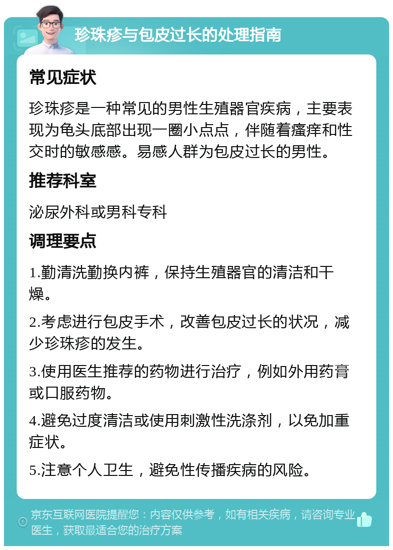 珍珠疹与包皮过长的处理指南 常见症状 珍珠疹是一种常见的男性生殖器官疾病，主要表现为龟头底部出现一圈小点点，伴随着瘙痒和性交时的敏感感。易感人群为包皮过长的男性。 推荐科室 泌尿外科或男科专科 调理要点 1.勤清洗勤换内裤，保持生殖器官的清洁和干燥。 2.考虑进行包皮手术，改善包皮过长的状况，减少珍珠疹的发生。 3.使用医生推荐的药物进行治疗，例如外用药膏或口服药物。 4.避免过度清洁或使用刺激性洗涤剂，以免加重症状。 5.注意个人卫生，避免性传播疾病的风险。