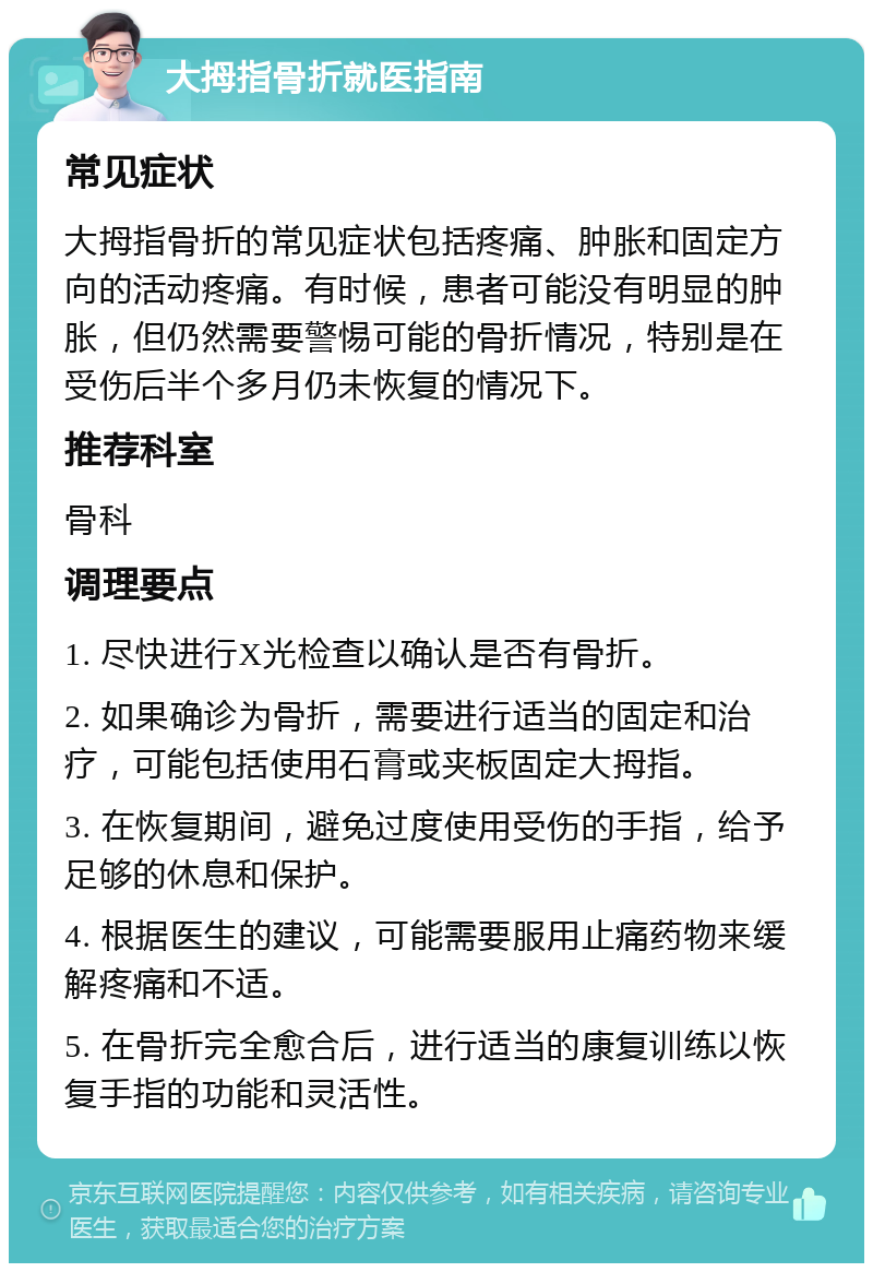 大拇指骨折就医指南 常见症状 大拇指骨折的常见症状包括疼痛、肿胀和固定方向的活动疼痛。有时候，患者可能没有明显的肿胀，但仍然需要警惕可能的骨折情况，特别是在受伤后半个多月仍未恢复的情况下。 推荐科室 骨科 调理要点 1. 尽快进行X光检查以确认是否有骨折。 2. 如果确诊为骨折，需要进行适当的固定和治疗，可能包括使用石膏或夹板固定大拇指。 3. 在恢复期间，避免过度使用受伤的手指，给予足够的休息和保护。 4. 根据医生的建议，可能需要服用止痛药物来缓解疼痛和不适。 5. 在骨折完全愈合后，进行适当的康复训练以恢复手指的功能和灵活性。