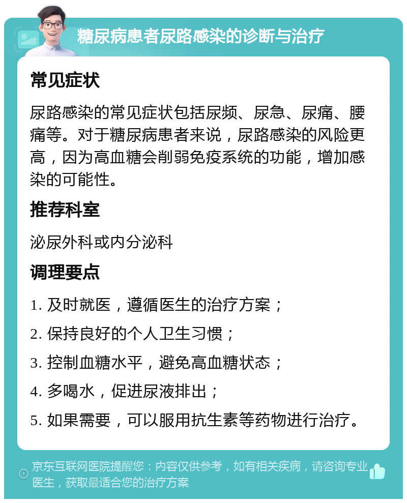 糖尿病患者尿路感染的诊断与治疗 常见症状 尿路感染的常见症状包括尿频、尿急、尿痛、腰痛等。对于糖尿病患者来说，尿路感染的风险更高，因为高血糖会削弱免疫系统的功能，增加感染的可能性。 推荐科室 泌尿外科或内分泌科 调理要点 1. 及时就医，遵循医生的治疗方案； 2. 保持良好的个人卫生习惯； 3. 控制血糖水平，避免高血糖状态； 4. 多喝水，促进尿液排出； 5. 如果需要，可以服用抗生素等药物进行治疗。