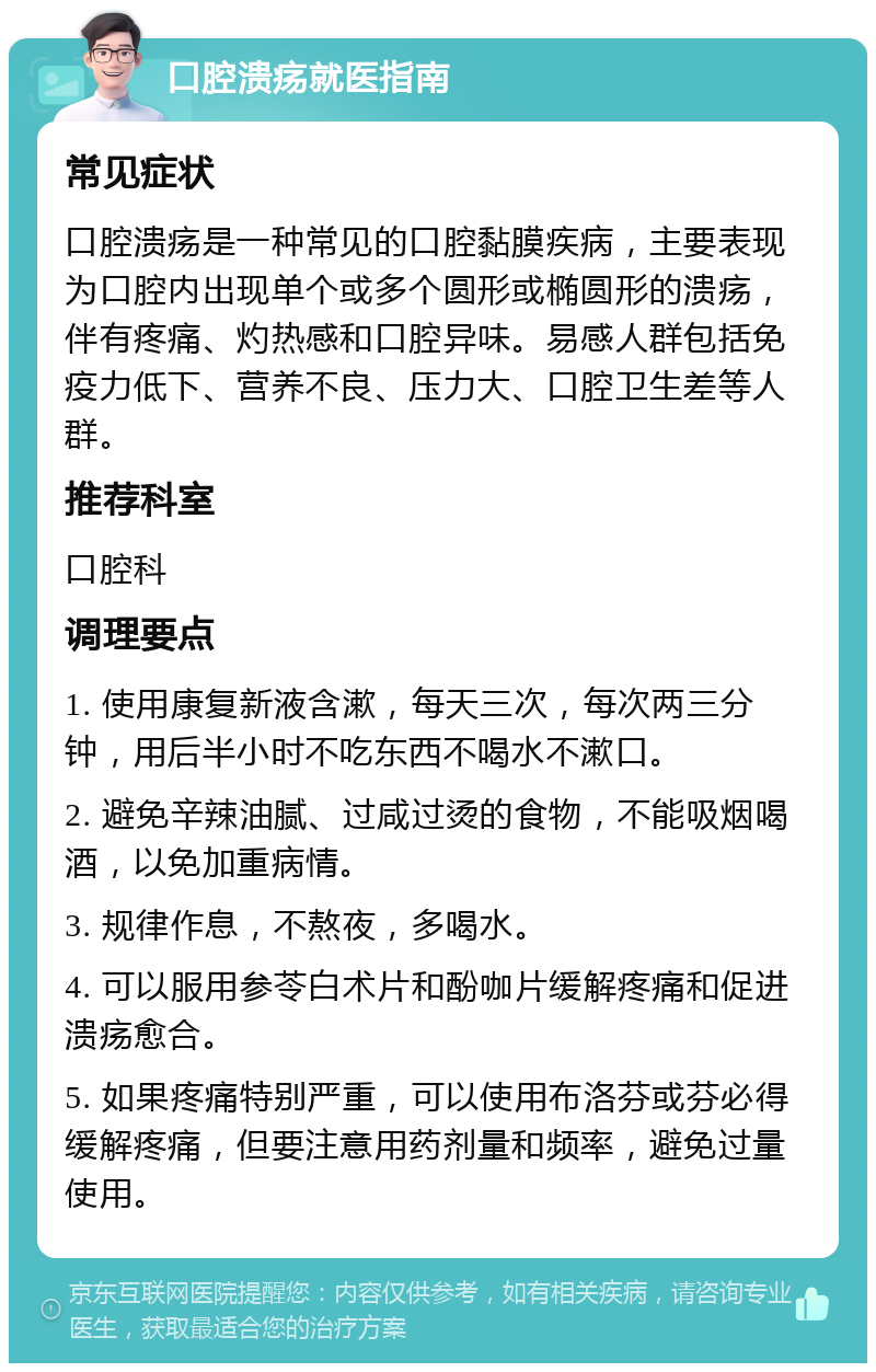 口腔溃疡就医指南 常见症状 口腔溃疡是一种常见的口腔黏膜疾病，主要表现为口腔内出现单个或多个圆形或椭圆形的溃疡，伴有疼痛、灼热感和口腔异味。易感人群包括免疫力低下、营养不良、压力大、口腔卫生差等人群。 推荐科室 口腔科 调理要点 1. 使用康复新液含漱，每天三次，每次两三分钟，用后半小时不吃东西不喝水不漱口。 2. 避免辛辣油腻、过咸过烫的食物，不能吸烟喝酒，以免加重病情。 3. 规律作息，不熬夜，多喝水。 4. 可以服用参苓白术片和酚咖片缓解疼痛和促进溃疡愈合。 5. 如果疼痛特别严重，可以使用布洛芬或芬必得缓解疼痛，但要注意用药剂量和频率，避免过量使用。