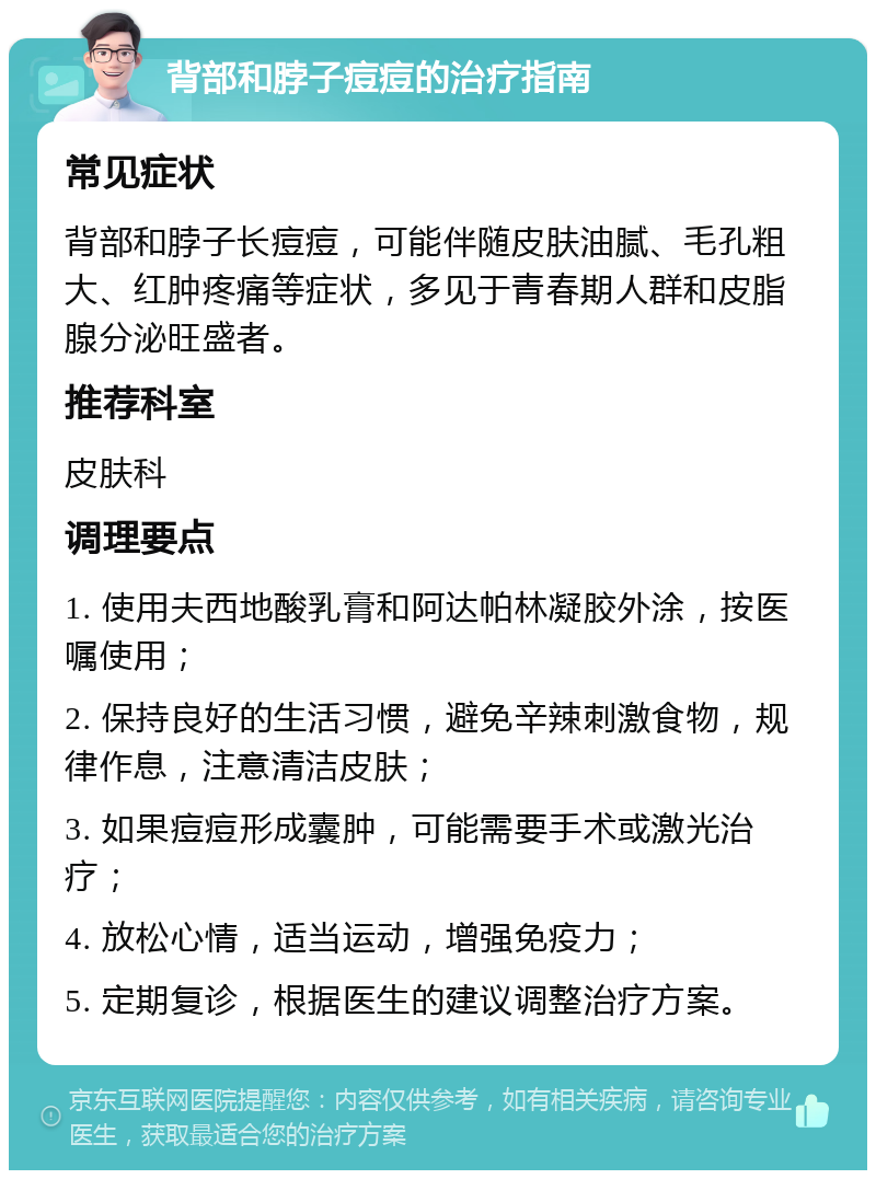 背部和脖子痘痘的治疗指南 常见症状 背部和脖子长痘痘，可能伴随皮肤油腻、毛孔粗大、红肿疼痛等症状，多见于青春期人群和皮脂腺分泌旺盛者。 推荐科室 皮肤科 调理要点 1. 使用夫西地酸乳膏和阿达帕林凝胶外涂，按医嘱使用； 2. 保持良好的生活习惯，避免辛辣刺激食物，规律作息，注意清洁皮肤； 3. 如果痘痘形成囊肿，可能需要手术或激光治疗； 4. 放松心情，适当运动，增强免疫力； 5. 定期复诊，根据医生的建议调整治疗方案。