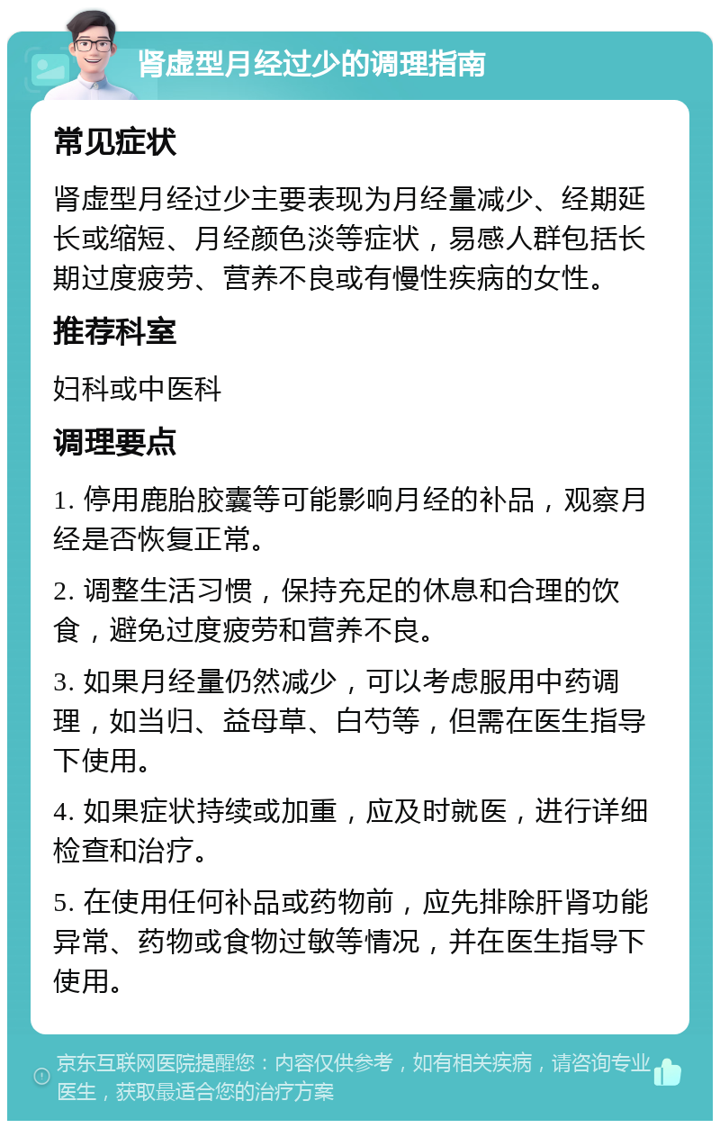 肾虚型月经过少的调理指南 常见症状 肾虚型月经过少主要表现为月经量减少、经期延长或缩短、月经颜色淡等症状，易感人群包括长期过度疲劳、营养不良或有慢性疾病的女性。 推荐科室 妇科或中医科 调理要点 1. 停用鹿胎胶囊等可能影响月经的补品，观察月经是否恢复正常。 2. 调整生活习惯，保持充足的休息和合理的饮食，避免过度疲劳和营养不良。 3. 如果月经量仍然减少，可以考虑服用中药调理，如当归、益母草、白芍等，但需在医生指导下使用。 4. 如果症状持续或加重，应及时就医，进行详细检查和治疗。 5. 在使用任何补品或药物前，应先排除肝肾功能异常、药物或食物过敏等情况，并在医生指导下使用。