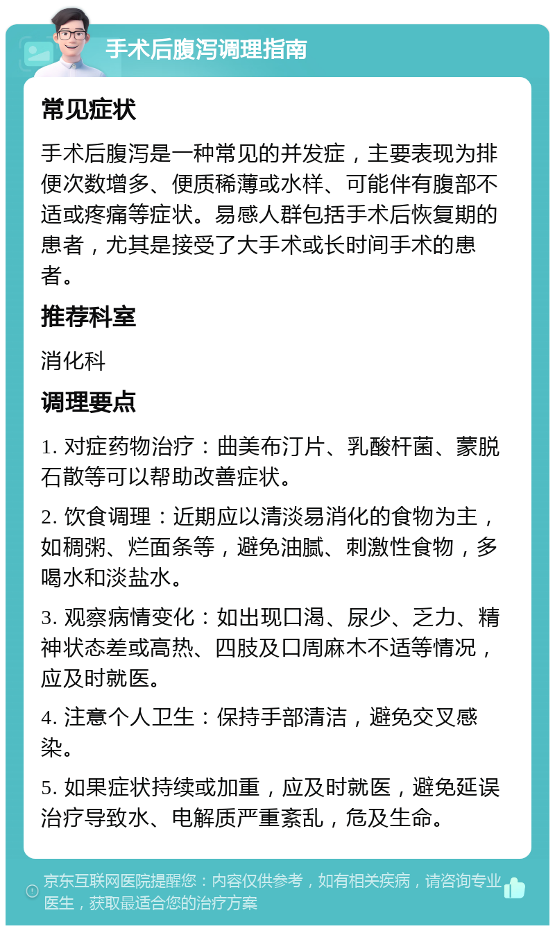 手术后腹泻调理指南 常见症状 手术后腹泻是一种常见的并发症，主要表现为排便次数增多、便质稀薄或水样、可能伴有腹部不适或疼痛等症状。易感人群包括手术后恢复期的患者，尤其是接受了大手术或长时间手术的患者。 推荐科室 消化科 调理要点 1. 对症药物治疗：曲美布汀片、乳酸杆菌、蒙脱石散等可以帮助改善症状。 2. 饮食调理：近期应以清淡易消化的食物为主，如稠粥、烂面条等，避免油腻、刺激性食物，多喝水和淡盐水。 3. 观察病情变化：如出现口渴、尿少、乏力、精神状态差或高热、四肢及口周麻木不适等情况，应及时就医。 4. 注意个人卫生：保持手部清洁，避免交叉感染。 5. 如果症状持续或加重，应及时就医，避免延误治疗导致水、电解质严重紊乱，危及生命。