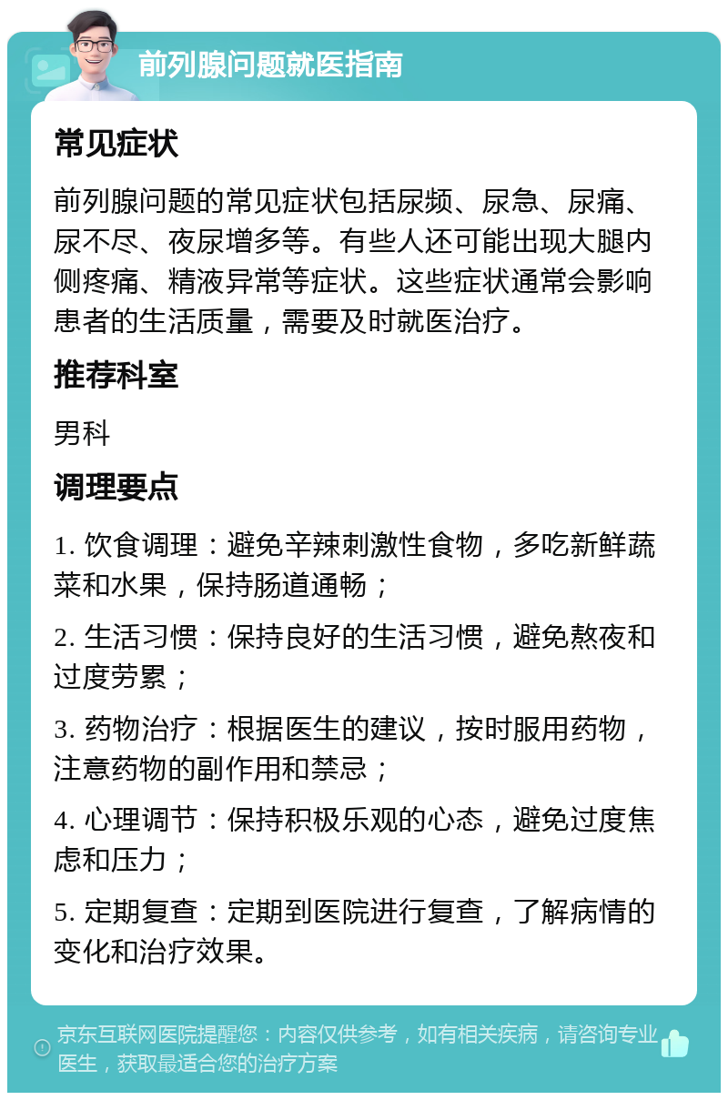 前列腺问题就医指南 常见症状 前列腺问题的常见症状包括尿频、尿急、尿痛、尿不尽、夜尿增多等。有些人还可能出现大腿内侧疼痛、精液异常等症状。这些症状通常会影响患者的生活质量，需要及时就医治疗。 推荐科室 男科 调理要点 1. 饮食调理：避免辛辣刺激性食物，多吃新鲜蔬菜和水果，保持肠道通畅； 2. 生活习惯：保持良好的生活习惯，避免熬夜和过度劳累； 3. 药物治疗：根据医生的建议，按时服用药物，注意药物的副作用和禁忌； 4. 心理调节：保持积极乐观的心态，避免过度焦虑和压力； 5. 定期复查：定期到医院进行复查，了解病情的变化和治疗效果。