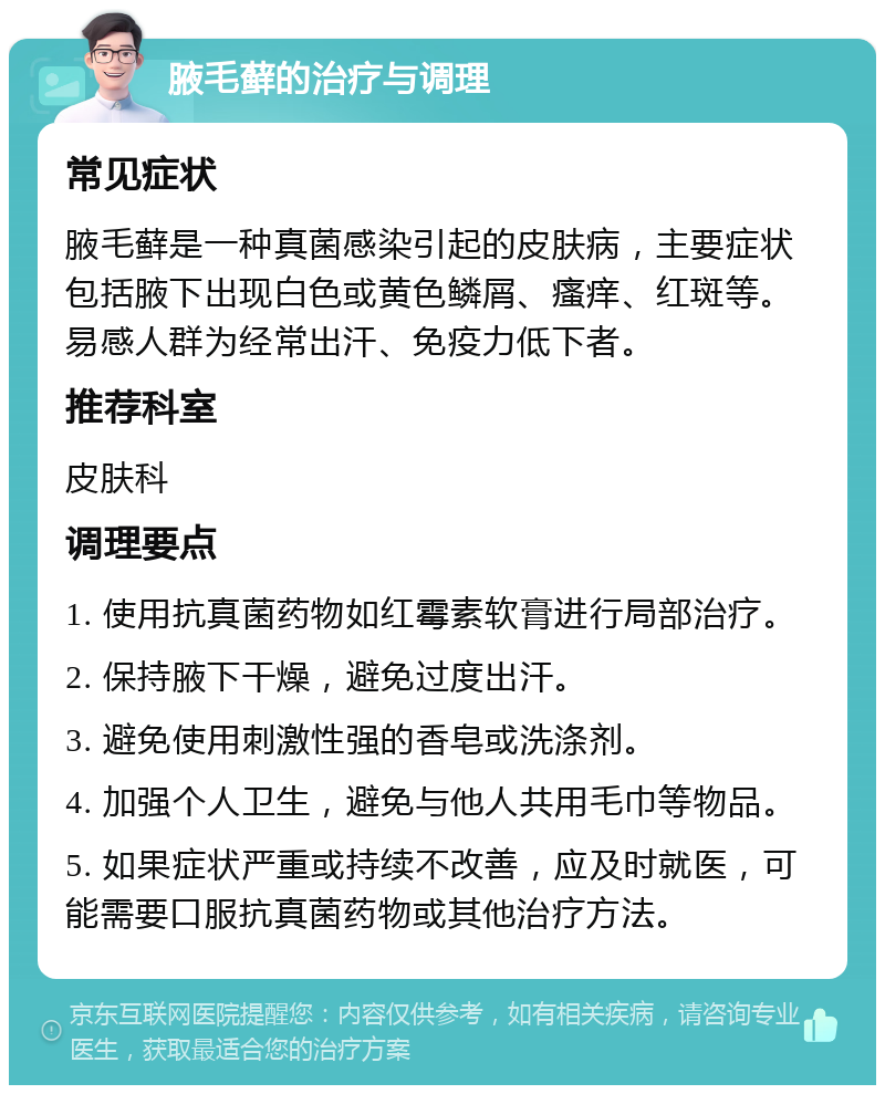 腋毛藓的治疗与调理 常见症状 腋毛藓是一种真菌感染引起的皮肤病，主要症状包括腋下出现白色或黄色鳞屑、瘙痒、红斑等。易感人群为经常出汗、免疫力低下者。 推荐科室 皮肤科 调理要点 1. 使用抗真菌药物如红霉素软膏进行局部治疗。 2. 保持腋下干燥，避免过度出汗。 3. 避免使用刺激性强的香皂或洗涤剂。 4. 加强个人卫生，避免与他人共用毛巾等物品。 5. 如果症状严重或持续不改善，应及时就医，可能需要口服抗真菌药物或其他治疗方法。