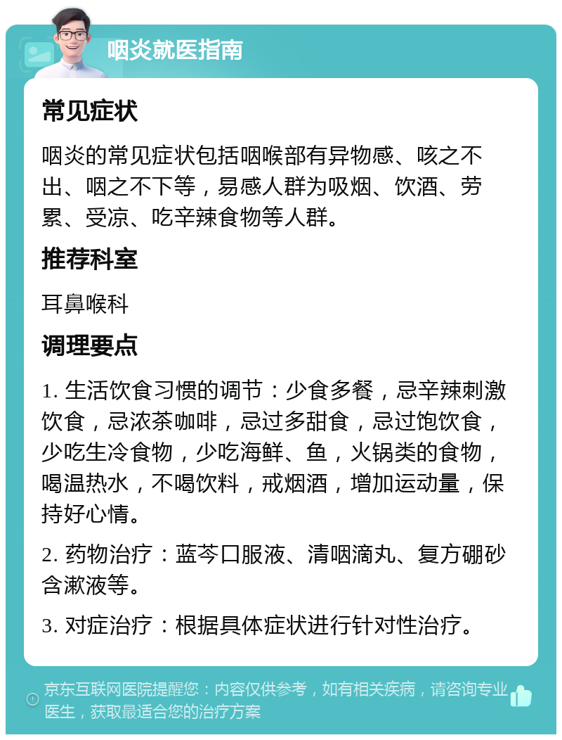 咽炎就医指南 常见症状 咽炎的常见症状包括咽喉部有异物感、咳之不出、咽之不下等，易感人群为吸烟、饮酒、劳累、受凉、吃辛辣食物等人群。 推荐科室 耳鼻喉科 调理要点 1. 生活饮食习惯的调节：少食多餐，忌辛辣刺激饮食，忌浓茶咖啡，忌过多甜食，忌过饱饮食，少吃生冷食物，少吃海鲜、鱼，火锅类的食物，喝温热水，不喝饮料，戒烟酒，增加运动量，保持好心情。 2. 药物治疗：蓝芩口服液、清咽滴丸、复方硼砂含漱液等。 3. 对症治疗：根据具体症状进行针对性治疗。