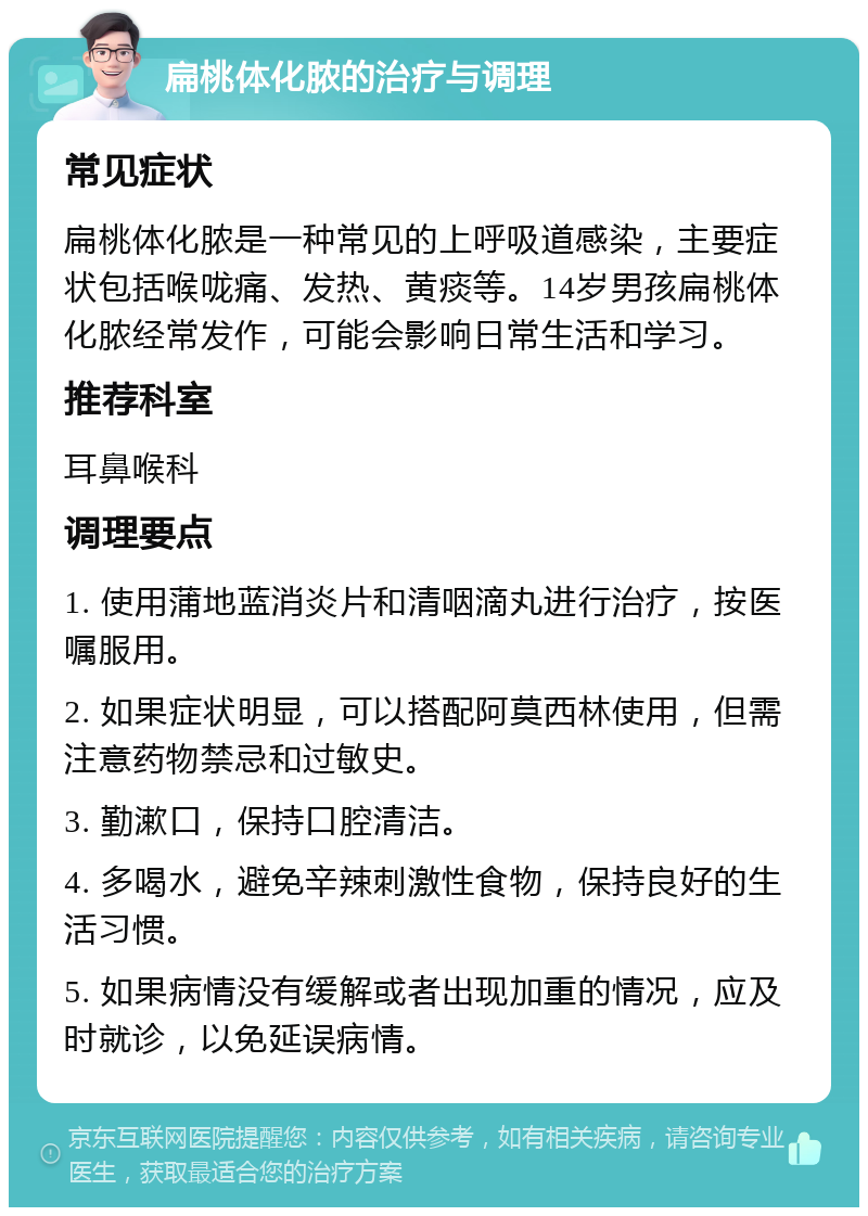 扁桃体化脓的治疗与调理 常见症状 扁桃体化脓是一种常见的上呼吸道感染，主要症状包括喉咙痛、发热、黄痰等。14岁男孩扁桃体化脓经常发作，可能会影响日常生活和学习。 推荐科室 耳鼻喉科 调理要点 1. 使用蒲地蓝消炎片和清咽滴丸进行治疗，按医嘱服用。 2. 如果症状明显，可以搭配阿莫西林使用，但需注意药物禁忌和过敏史。 3. 勤漱口，保持口腔清洁。 4. 多喝水，避免辛辣刺激性食物，保持良好的生活习惯。 5. 如果病情没有缓解或者出现加重的情况，应及时就诊，以免延误病情。