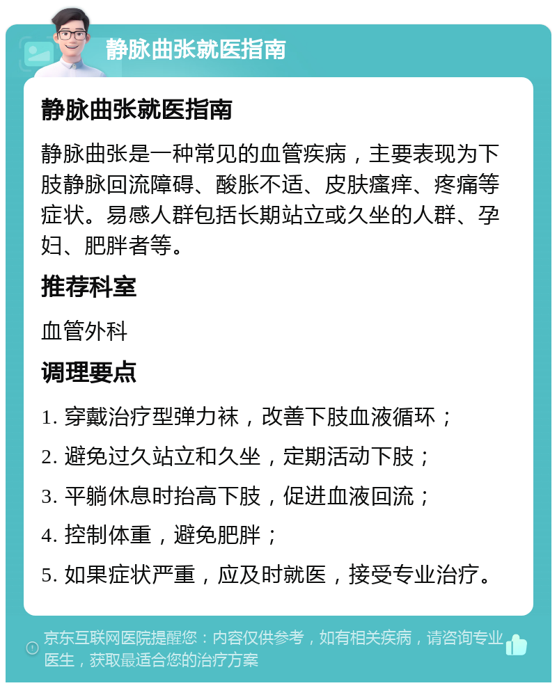 静脉曲张就医指南 静脉曲张就医指南 静脉曲张是一种常见的血管疾病，主要表现为下肢静脉回流障碍、酸胀不适、皮肤瘙痒、疼痛等症状。易感人群包括长期站立或久坐的人群、孕妇、肥胖者等。 推荐科室 血管外科 调理要点 1. 穿戴治疗型弹力袜，改善下肢血液循环； 2. 避免过久站立和久坐，定期活动下肢； 3. 平躺休息时抬高下肢，促进血液回流； 4. 控制体重，避免肥胖； 5. 如果症状严重，应及时就医，接受专业治疗。