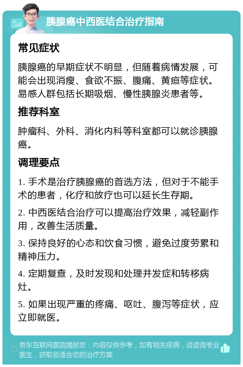 胰腺癌中西医结合治疗指南 常见症状 胰腺癌的早期症状不明显，但随着病情发展，可能会出现消瘦、食欲不振、腹痛、黄疸等症状。易感人群包括长期吸烟、慢性胰腺炎患者等。 推荐科室 肿瘤科、外科、消化内科等科室都可以就诊胰腺癌。 调理要点 1. 手术是治疗胰腺癌的首选方法，但对于不能手术的患者，化疗和放疗也可以延长生存期。 2. 中西医结合治疗可以提高治疗效果，减轻副作用，改善生活质量。 3. 保持良好的心态和饮食习惯，避免过度劳累和精神压力。 4. 定期复查，及时发现和处理并发症和转移病灶。 5. 如果出现严重的疼痛、呕吐、腹泻等症状，应立即就医。