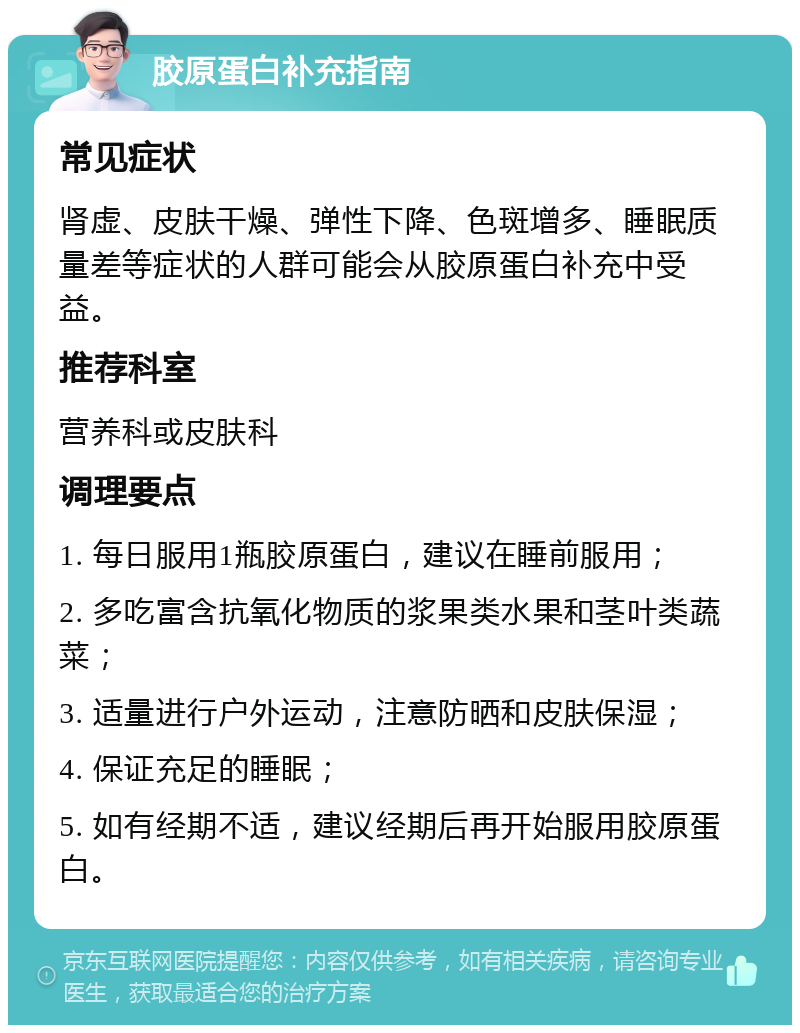 胶原蛋白补充指南 常见症状 肾虚、皮肤干燥、弹性下降、色斑增多、睡眠质量差等症状的人群可能会从胶原蛋白补充中受益。 推荐科室 营养科或皮肤科 调理要点 1. 每日服用1瓶胶原蛋白，建议在睡前服用； 2. 多吃富含抗氧化物质的浆果类水果和茎叶类蔬菜； 3. 适量进行户外运动，注意防晒和皮肤保湿； 4. 保证充足的睡眠； 5. 如有经期不适，建议经期后再开始服用胶原蛋白。