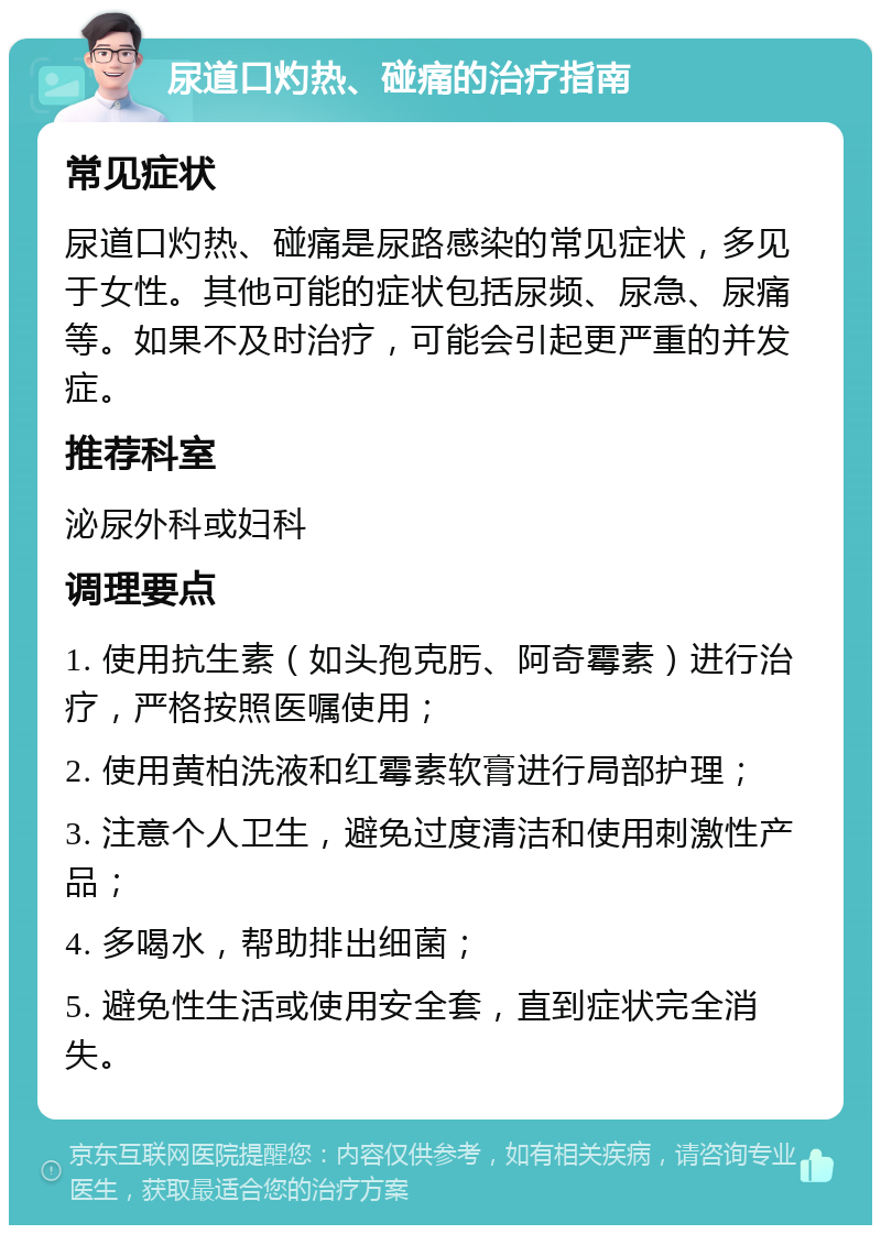 尿道口灼热、碰痛的治疗指南 常见症状 尿道口灼热、碰痛是尿路感染的常见症状，多见于女性。其他可能的症状包括尿频、尿急、尿痛等。如果不及时治疗，可能会引起更严重的并发症。 推荐科室 泌尿外科或妇科 调理要点 1. 使用抗生素（如头孢克肟、阿奇霉素）进行治疗，严格按照医嘱使用； 2. 使用黄柏洗液和红霉素软膏进行局部护理； 3. 注意个人卫生，避免过度清洁和使用刺激性产品； 4. 多喝水，帮助排出细菌； 5. 避免性生活或使用安全套，直到症状完全消失。