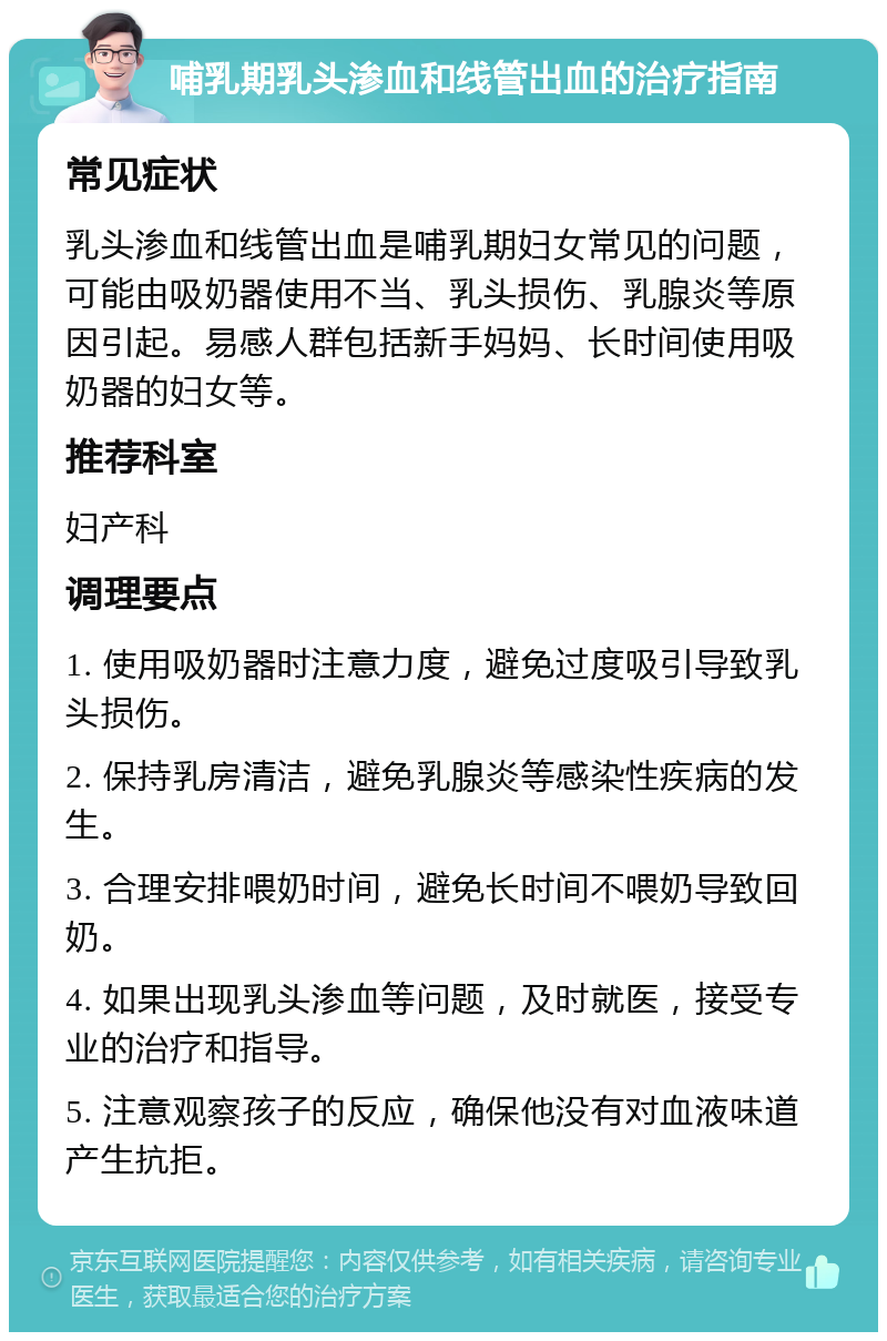 哺乳期乳头渗血和线管出血的治疗指南 常见症状 乳头渗血和线管出血是哺乳期妇女常见的问题，可能由吸奶器使用不当、乳头损伤、乳腺炎等原因引起。易感人群包括新手妈妈、长时间使用吸奶器的妇女等。 推荐科室 妇产科 调理要点 1. 使用吸奶器时注意力度，避免过度吸引导致乳头损伤。 2. 保持乳房清洁，避免乳腺炎等感染性疾病的发生。 3. 合理安排喂奶时间，避免长时间不喂奶导致回奶。 4. 如果出现乳头渗血等问题，及时就医，接受专业的治疗和指导。 5. 注意观察孩子的反应，确保他没有对血液味道产生抗拒。