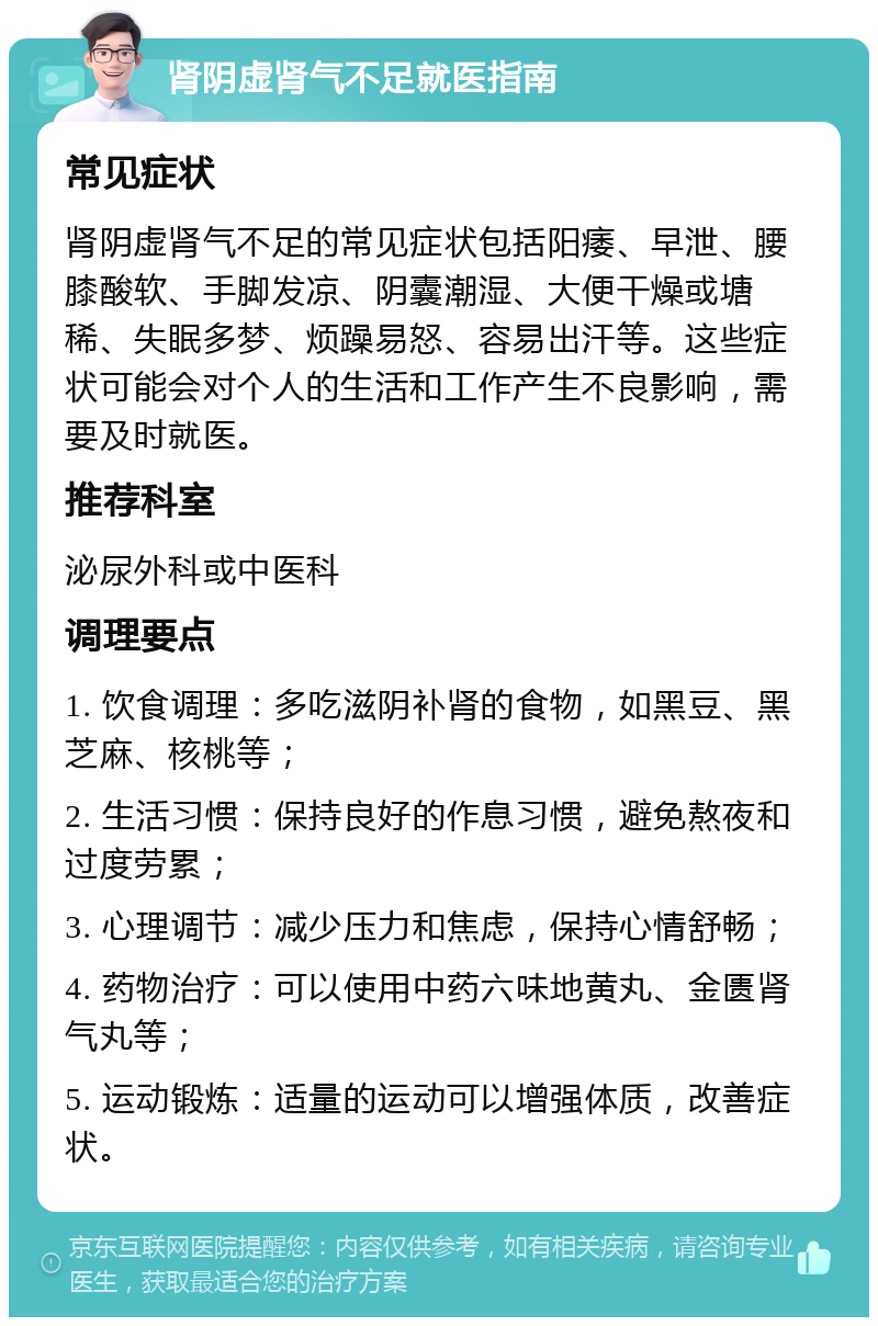 肾阴虚肾气不足就医指南 常见症状 肾阴虚肾气不足的常见症状包括阳痿、早泄、腰膝酸软、手脚发凉、阴囊潮湿、大便干燥或塘稀、失眠多梦、烦躁易怒、容易出汗等。这些症状可能会对个人的生活和工作产生不良影响，需要及时就医。 推荐科室 泌尿外科或中医科 调理要点 1. 饮食调理：多吃滋阴补肾的食物，如黑豆、黑芝麻、核桃等； 2. 生活习惯：保持良好的作息习惯，避免熬夜和过度劳累； 3. 心理调节：减少压力和焦虑，保持心情舒畅； 4. 药物治疗：可以使用中药六味地黄丸、金匮肾气丸等； 5. 运动锻炼：适量的运动可以增强体质，改善症状。